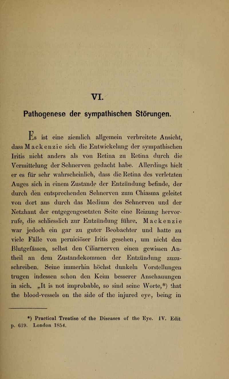 Pathogenese der sympathischen Störungen. Hs ist eine ziemlich allgemein verbreitete Ansicht, dassMackenzie sich die Entwickelung der sympathischen Iritis nicht anders als von Retina zu Retina durch die Vermittelung der Sehnerven gedacht habe. Allerdings hielt er es für sehr wahrscheinlich, dass die Retina des verletzten Auges sich in einem Zustande der Entzündung befinde, der durch den entsprechenden Sehnerven zum Chiasma geleitet von dort aus durch das Medium des Sehnerven und der Netzhaut der entgegengesetzten Seite eine Reizung hervor- rufe, die schliesslich zur Entzündung führe. Mackenzie war jedoch ein gar zu guter Beobachter und hatte zu viele Fälle von perniciöser Iritis gesehen, um nicht den Blutgefässen, selbst den Ciliarnerven einen gewissen An- theil an dem Zustandekommen der Entzündung zuzu- schreiben. Seine immerhin höchst dunkeln Vorstellungen trugen indessen schon den Keim besserer Anschauungen in sich. „It is not improbable, so sind seine Worte,*) ihat the blood-vessels on the side of the injured eye, being in *) Practical Treatise of the Diseases of the Eye. IV. Edit p. 619. London 1854.