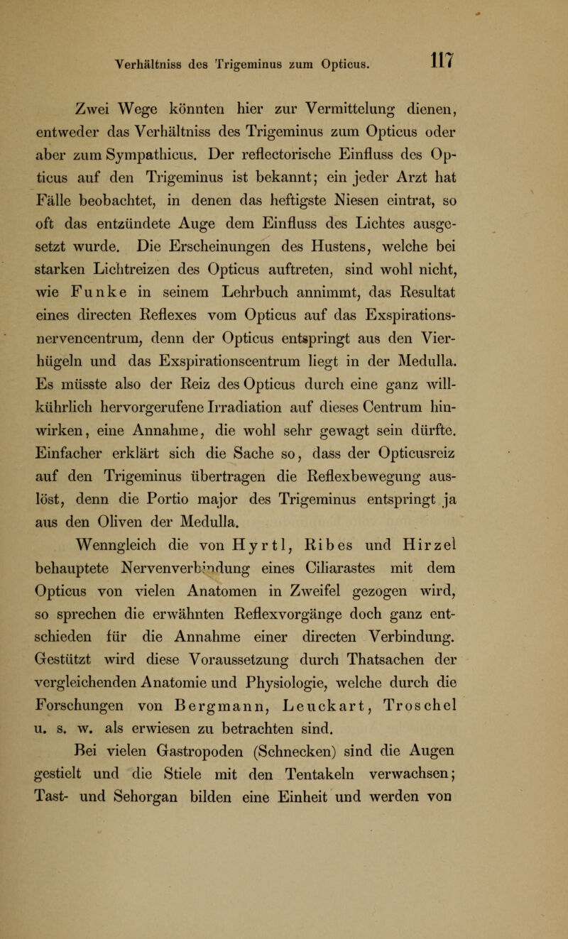 Zwei Wege könnten hier zur Vermittelung dienen, entweder das Verhältniss des Trigeminus zum Opticus oder aber zum Sympathicus. Der reflectorische Einfluss des Op- ticus auf den Trigeminus ist bekannt; ein jeder Arzt hat Fälle beobachtet, in denen das heftigste Niesen eintrat, so oft das entzündete Auge dem Einfluss des Lichtes ausge- setzt wurde. Die Erscheinungen des Hustens, welche bei starken Lichtreizen des Opticus auftreten, sind wohl nicht, wie Funke in seinem Lehrbuch annimmt, das Resultat eines directen Reflexes vom Opticus auf das Exspirations- nervencentrum; denn der Opticus entspringt aus den Vier- hügeln und das Exspirationscentrum liegt in der Medulla. Es müsste also der Reiz des Opticus durch eine ganz will- kührlich hervorgerufene Irradiation auf dieses Centrum hin- wirken, eine Annahme, die wohl sehr gewagt sein dürfte. Einfacher erklärt sich die Sache so, dass der Opticusreiz auf den Trigeminus übertragen die Reflexbewegung aus- löst, denn die Portio major des Trigeminus entspringt ja aus den Oliven der Medulla. Wenngleich die von Hyrtl, Ribes und Hirzel behauptete Nervenverbi^dung eines Ciliarastes mit dem Opticus von vielen Anatomen in Zweifel gezogen wird, so sprechen die erwähnten Reflexvorgänge doch ganz ent- schieden für die Annahme einer directen Verbindung. Gestützt wird diese Voraussetzung durch Thatsachen der vergleichenden Anatomie und Physiologie, welche durch die Forschungen von Bergmann, Leuckart, Troschel u. s. w. als erwiesen zu betrachten sind. Bei vielen Gastropoden (Schnecken) sind die Augen gestielt und die Stiele mit den Tentakeln verwachsen; Tast- und Sehorgan bilden eine Einheit und werden von
