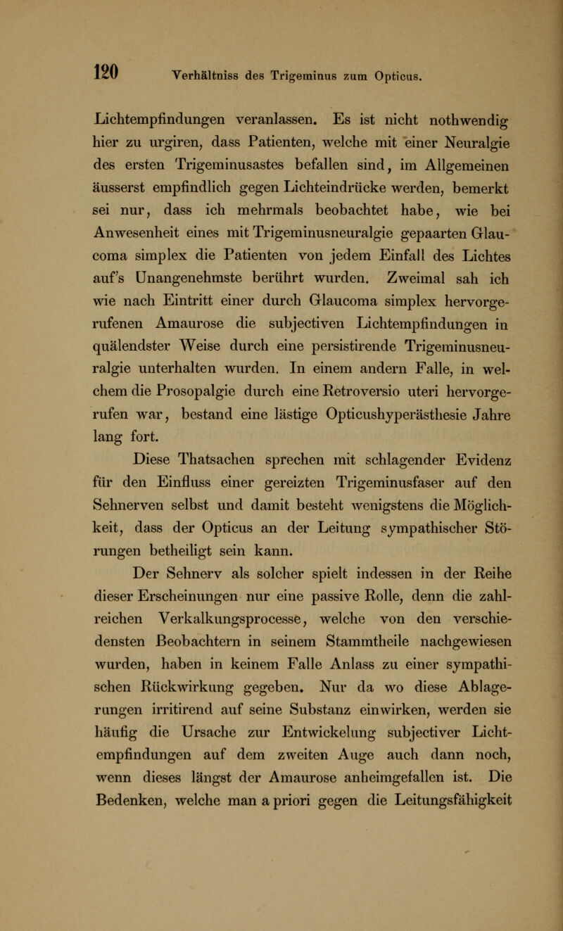 Lichtempfindungen veranlassen. Es ist nicht nothwendig hier zu urgiren, dass Patienten, welche mit einer Neuralgie des ersten Trigeminusastes befallen sind, im Allgemeinen äusserst empfindlich gegen Lichteindrücke werden, bemerkt sei nur, dass ich mehrmals beobachtet habe, wie bei Anwesenheit eines mit Trigeminusneuralgie gepaarten Glau- coma simplex die Patienten von jedem Einfall des Lichtes auf's Unangenehmste berührt wurden. Zweimal sah ich wie nach Eintritt einer durch Grlaucoma simplex hervorge- rufenen Amaurose die subjectiven Lichtempfindungen in quälendster Weise durch eine persistirende Trigeminusneu- ralgie unterhalten wurden. In einem andern Falle, in wel- chem die Prosopalgie durch eine Retroversio uteri hervorge- rufen war, bestand eine lästige Opticushyperästhesie Jahre lang fort. Diese Thatsachen sprechen mit schlagender Evidenz für den Einfluss einer gereizten Trigeminusfaser auf den Sehnerven selbst und damit besteht wenigstens die Möglich- keit, dass der Opticus an der Leitung sympathischer Stö- rungen betheiligt sein kann. Der Sehnerv als solcher spielt indessen in der Reihe dieser Erscheinungen nur eine passive Rolle, denn die zahl- reichen Verkalkungsprocesse, welche von den verschie- densten Beobachtern in seinem Stammtheile nachgewiesen wurden, haben in keinem Falle Anlass zu einer sympathi- schen Rückwirkung gegeben. Nur da wo diese Ablage- rungen irritirend auf seine Substanz einwirken, werden sie häufig die Ursache zur Entwicklung subjectiver Licht- empfindungen auf dem zweiten Auge auch dann noch, wenn dieses längst der Amaurose anheimgefallen ist. Die Bedenken, welche man a priori gegen die Leitungsfähigkeit