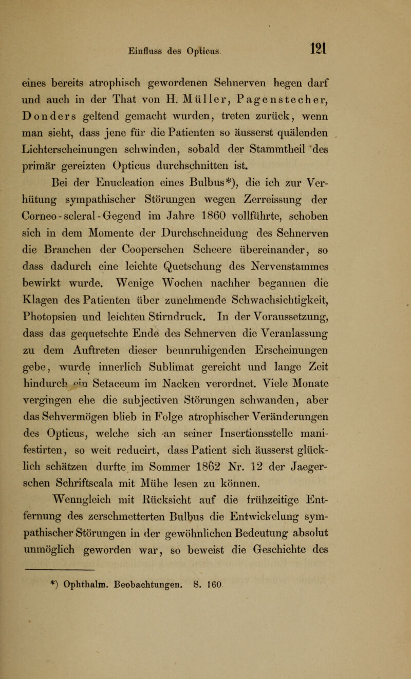 eines bereits atrophisch gewordenen Sehnerven hegen darf und auch in der That von H, Müller, Pagenstecher, Don der s geltend gemacht wurden, treten zurück, wenn man sieht, dass jene für die Patienten so äusserst quälenden Lichterscheinungen schwinden, sobald der Stammtheil des primär gereizten Opticus durchschnitten ist. Bei der Enucleation eines Bulbus*), die ich zur Ver- hütung sympathischer Störungen wegen Zerreissung der Corneo - scleral - Gegend im Jahre 1860 vollführte, schoben sich in dem Momente der Durchschneidung des Sehnerven die Branchen der Cooperschen Scheere übereinander, so dass dadurch eine leichte Quetschung des Nervenstammes bewirkt wurde. Wenige Wochen nachher begannen die Klagen des Patienten über zunehmende Schwachsichtigkeit, Photopsien und leichten Stirndruck. In der Voraussetzung, dass das gequetschte Ende des Sehnerven die Veranlassung zu dem Auftreten dieser beunruhigenden Erscheinungen gebe, wurde innerlich Sublimat gereicht und lange Zeit hindurch ßia Setaceum im Nacken verordnet. Viele Monate vergingen ehe die subjeetiven Störungen schwanden, aber das Sehvermögen blieb in Folge atrophischer Veränderungen des Opticus, welche sich -an seiner Insertionsstelle mani- festirten, so weit reducirt, dass Patient sich äusserst glück- lich schätzen durfte im Sommer 1862 Nr. 12 der Jaeger- schen Schriftscala mit Mühe lesen zu können. Wenngleich mit Rücksicht auf die frühzeitige Ent- fernung des zerschmetterten Bulbus die Entwickelang sym- pathischer Störungen in der gewöhnlichen Bedeutung absolut unmöglich geworden war, so beweist die Geschichte des *) Ophthalm. Beobachtungen. S. 160