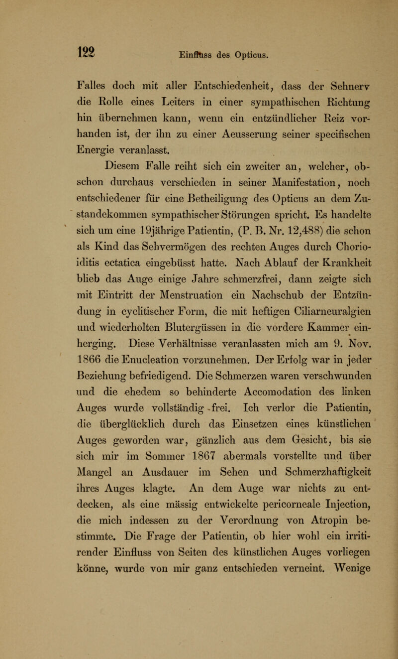 Falles doch mit aller Entschiedenheit, dass der Sehnerv die Rolle eines Leiters in einer sympathischen Richtung hin übernehmen kann, wenn ein entzündlicher Reiz vor- handen ist, der ihn zu einer Aeusserung seiner specifischen Energie veranlasst. Diesem Falle reiht sich ein zweiter an, welcher, ob- schon durchaus verschieden in seiner Manifestation, noch entschiedener für eine Betheiligung des Opticus an dem Zu- standekommen sympathischer Störungen spricht. Es handelte sich um eine 19jährige Patientin, (P. B. Nr. 12,488) die schon als Kind das Sehvermögen des rechten Auges durch Chorio- iditis ectatica eingebüsst hatte. Nach Ablauf der Krankheit blieb das Auge einige Jahre schmerzfrei, dann zeigte sich mit Eintritt der Menstruation ein Nachschub der Entzün- dung in cyclitischer Form, die mit heftigen Ciliarneuralgien und wiederholten Blutergüssen in die vordere Kammer ein- herging. Diese Verhältnisse veranlassten mich am 9. Nov. 1866 die Enucleation vorzunehmen. Der Erfolg war in jeder Beziehung befriedigend. Die Schmerzen waren verschwunden und die ehedem so behinderte Accomodation des linken Auges wurde vollständig ^frei. Ich verlor die Patientin, die überglücklich durch das Einsetzen eines künstlichen Auges geworden war, gänzlich aus dem Gesicht, bis sie sich mir im Sommer 1867 abermals vorstellte und über Mangel an Ausdauer im Sehen und Schmerzhaftigkeit ihres Auges klagte. An dem Auge war nichts zu ent- decken, als eine massig entwickelte pericorneale Injection, die mich indessen zu der Verordnung von Atropin be- stimmte. Die Frage der Patientin, ob hier wohl ein irriti- render Einfluss von Seiten des künstlichen Auges vorliegen könne, wurde von mir ganz entschieden verneint. Wenige