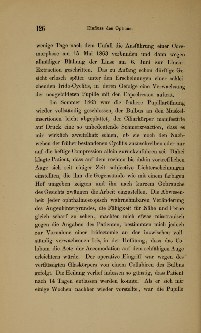 wenige Tage nach dem Unfall die Ausführung einer Core- morphose am 15. Mai 1863 verbunden und dann wegen allmäliger Blähung der Linse am 6. Juni zur Linear- Extraction geschritten. Das zu Anfang schon dürftige Ge- sicht erlosch später unter den Erscheinungen einer schlei- chenden Irido-Cyclitis, in deren Gefolge eine Verwachsung der neugebildeten Pupille mit den Capselresten auftrat. Im Sommer 1865 war die frühere Pupillaröffnung wieder vollständig geschlossen, der Bulbus an den Muskel- insertionen leicht abgeplattet, der Ciliarkörper manifestirte auf Druck eine so unbedeutende Schmerzreaction, dass es mir wirklich zweifelhaft schien, ob sie noch den Nach- wehen der früher bestandenen Cyclitis zuzuschreiben oder nur auf die heftige Cornpression allein zurückzuführen sei. Dabei klagte Patient, dass auf dem rechten bis dahin vortrefflichen Auge sich seit einiger Zeit subjective Lichterscheinungen einstellten, die ihm die Gegenstände wie mit einem farbigen Hof umgeben zeigten und ihn nach kurzem Gebrauche des Gesichts zwängen die Arbeit einzustellen. Die Abwesen- heit jeder ophthalmoscopisch wahrnehmbaren Veränderung des Augenhintergrundes, die Fähigkeit für Nähe und Ferne gleich scharf zu sehen, machten mich etwas misstrauisch gegen die Angaben des Patienten, bestimmten mich jedoch zur Vornahme einer Iridectomie an der inzwischen voll- ständig verwachsenen Iris, in der Hoffnung, dass das Co- lobom die Acte der Accomodation auf dem sehfähigen Auge erleichtern würde. Der operative Eingriff war wegen des verflüssigten Glaskörpers von einem Collabiren des Bulbus gefolgt. Die Heilung verlief indessen so günstig, dass Patient nach 14 Tagen entlassen werden konnte. Als er sich mir einige Wochen nachher wieder vorstellte, war die Pupille