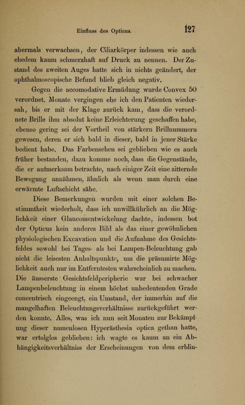 abermals verwachsen, der Ciliarkörper indessen wie auch ehedem kaum schmerzhaft auf Druck zu nennen. Der Zu- stand des zweiten Auges hatte sich in nichts geändert, der ophthalmoscopische Befund blieb gleich negativ. Gegen die accomodative Ermüdung wurde Convex 50 verordnet. Monate vergingen ehe ich den Patienten wieder- sah, bis er mit der Klage zurück kam, dass die verord- nete Brille ihm absolut keine Erleichterung geschaffen habe, ebenso gering sei der Vortheil von stärkern Brillnummern gewesen, deren er sich bald in dieser, bald in jener Stärke bedient habe. Das Farbensehen sei geblieben wie es auch früher bestanden, dazu komme noch, dass die Gegenstände, die er aufmerksam betrachte, nach einiger Zeit eine zitternde Bewegung annähmen, ähnlich als wenn man durch eine erwärmte Luftschicht sähe. Diese Bemerkungen wurden mit einer solchen Be- stimmtheit wiederholt, dass ich unwillkührlich an die Mög- lichkeit einer Glaucomentwickelung dachte, indessen bot der Opticus kein anderes Bild als das einer gewöhnlichen physiologischen Excavation und die Aufnahme des Gesichts- feldes sowohl bei Tages- als bei Lampen-Beleuchtung gab nicht die leisesten Anhaltspunkte, um die präsumirte Mög- lichkeit auch nur im Entferntesten wahrscheinlich zu machen. Die äusserste Gesichtsfeldperipherie war bei schwacher Lampenbeleuchtung in einem höchst unbedeutenden Grade concentrisch eingeengt, ein Umstand, der immerhin auf die mangelhaften Beleuchtungsverhältnisse zurückgeführt wer- den konnte. Alles, was ich nun seit Monaten zur Bekämpf- ung dieser namenlosen Hyperästhesia optica gethan hatte, war erfolglos geblieben: ich wagte es kaum an ein Ab- hängigkeitsverhältniss der Erscheinungen von dem erblin-
