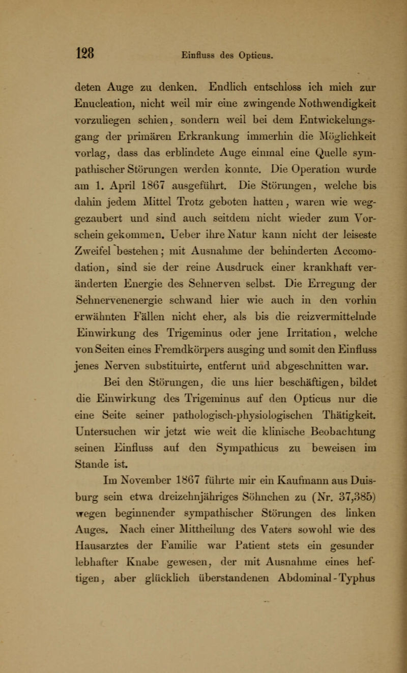 deten Auge zu denken. Endlich entschloss ich mich zur Enucleation, nicht weil mir eine zwingende Notwendigkeit vorzuliegen schien, sondern weil bei dem Entwicklungs- gang der primären Erkrankung immerhin die Möglichkeit vorlag, dass das erblindete Auge einmal eine Quelle sym- pathischer Störungen werden konnte. Die Operation wurde am 1. April 1867 ausgeführt. Die Störungen, welche bis dahin jedem Mittel Trotz geboten hatten , waren wie weg- gezaubert und sind auch seitdem nicht wieder zum Vor- schein gekommen. Ueber ihre Natur kann nicht der leiseste Zweifel bestehen; mit Ausnahme der behinderten Accomo- dation, sind sie der reine Ausdruck einer krankhaft ver- änderten Energie des Sehnerven selbst. Die Erregung der Sehnervenenergie schwand hier wie auch in den vorhin erwähnten Fällen nicht eher, als bis die reizvermittelnde Einwirkung des Trigeminus oder jene Irritation, welche von Seiten eines Fremdkörpers ausging und somit den Einfluss jenes Nerven substituirte, entfernt und abgeschnitten war. Bei den Störungen, die uns hier beschäftigen, bildet die Einwirkung des Trigeminus auf den Opticus nur die eine Seite seiner pathologisch-physiologischen Thätigkeit. Untersuchen wir jetzt wie weit die klinische Beobachtung seinen Einfluss auf den Sympathicus zu beweisen im Stande ist. Im November 1867 führte mir ein Kaufmann aus Duis- burg sein etwa dreizehnjähriges Söhnchen zu (Nr. 37,385) wegen beginnender sympathischer Störungen des linken Auges. Nach einer Mittheilung des Vaters sowohl wie des Hausarztes der Familie war Patient stets ein gesunder lebhafter Knabe gewesen, der mit Ausnahme eines hef- tigen, aber glücklich überstandenen Abdominal-Typhus