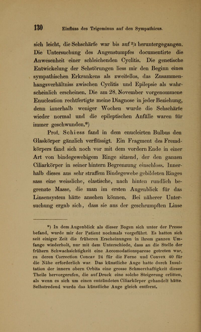 sich leicht, die Sehschärfe war bis auf 2/3 heruntergegangen. Die Untersuchung des Augenstumpfes documentirte die Anwesenheit einer schleichenden Cyclitis. Die genetische Entwickelung der Sehstörungen Hess mir den Beginn eines sympathischen Erkrankens als zweifellos, das Zusammen- hangsverhältniss zwischen Cyclitis und Epilepsie als wahr- scheinlich erscheinen. Die am 28. November vorgenommene Enucleation rechtfertigte meine Diagnose in jeder Beziehung, denn innerhalb weniger Wochen wurde die Sehschärfe wieder normal und die epileptischen Anfälle waren für immer geschwunden.*) Prof. Schiess fand in dem enucleirten Bulbus den Glaskörper gänzlich verflüssigt. Ein Fragment des Fremd- körpers fand sich noch vor mit dem vordem Ende in einer Art von bindegewebigem Ringe sitzend, der den ganzen Ciliarkörper in seiner hintern Begrenzung einschloss. Inner- halb dieses aus sehr straffem Bindegewebe gebildeten Ringes sass eine weissliche, elastische, nach hinten rundlich be- grenzte Masse, die man im ersten Augenblick für das Linsensystem hätte ansehen können. Bei näherer Unter- suchung ergab sich, dass sie aus der geschrumpften Linse *) In dem Augenblick als dieser Bogen sich unter der Presse befand, wurde mir der Patient nochmals vorgeführt. Es hatten sich seit einiger Zeit die früheren Erscheinungen in ihrem ganzen Um- fange wiederholt, nur mit dem Unterschiede, dass an die Stelle der frühern Schwachsichtigkeit eine Accomodationsparese getreten war, zu deren Correction Concav 24 für die Ferne uud Convex 40 für die Nähe erforderlich war. Das künstliche Auge hatte durch Insul- tation der innern obern Orbita eine grosse Schmerzhaftigkeit dieser Theile hervorgerufen, die auf Druck eine solche Steigerung erlitten, als wenn es sich um einen entzündeten Ciliarkörper gehandelt hätte. Selbstredend wurde das künstliche Auge gleich entfernt.