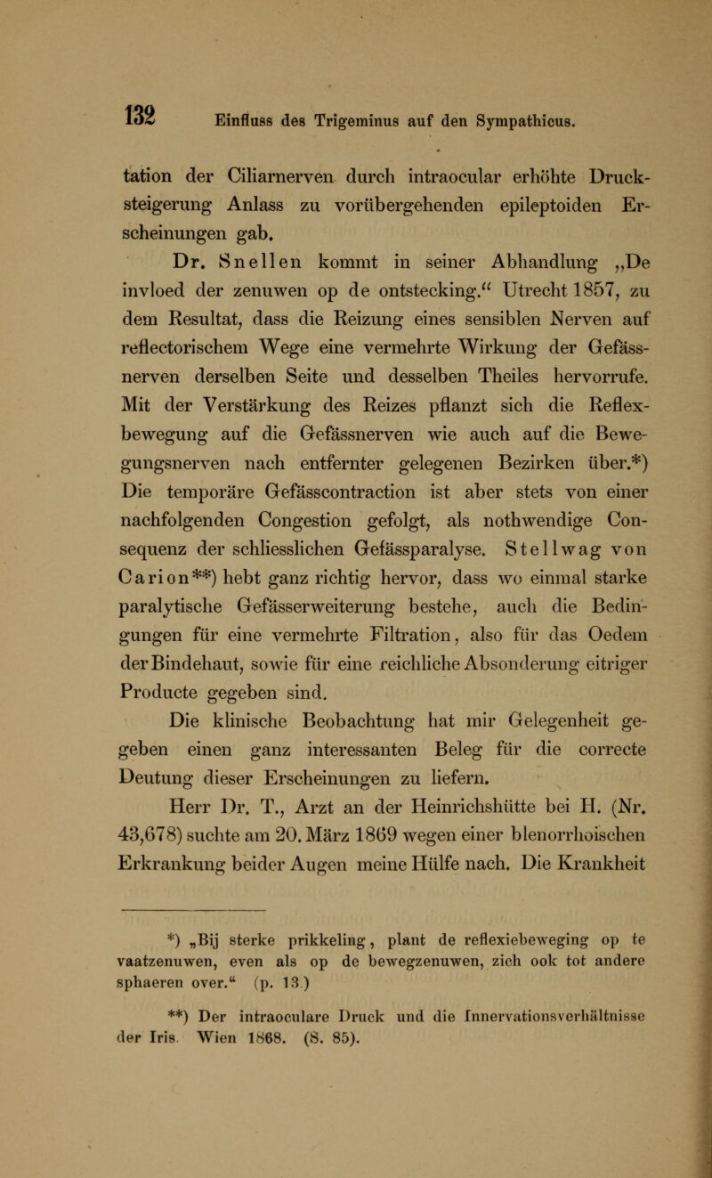 tation der Ciliarnerven durch intraocular erhöhte Druck- steigerung Anlass zu vorübergehenden epileptoiden Er- scheinungen gab. Dr. Sn eilen kommt in seiner Abhandlung „De invloed der zenuwen op de ontstecking. Utrecht 1857, zu dem Resultat, dass die Reizung eines sensiblen Nerven auf reflectorischem Wege eine vermehrte Wirkung der Gefäss- nerven derselben Seite und desselben Theiles hervorrufe» Mit der Verstärkung des Reizes pflanzt sich die Reflex- bewegung auf die Gefässnerven wie auch auf die Bewe- gungsnerven nach entfernter gelegenen Bezirken über.*) Die temporäre Gefässcontraction ist aber stets von einer nachfolgenden Congestion gefolgt, als nothwendige Con- sequenz der schliesslichen Gefässparalyse. Stellwag von Carion**) hebt ganz richtig hervor, dass wo einmal starke paralytische Gefässerweiterung bestehe, auch die Bedin- gungen für eine vermehrte Filtration, also für das Oedem der Bindehaut, sowie für eine reichliche Absonderung eitriger Producte gegeben sind. Die klinische Beobachtung hat mir Gelegenheit ge- geben einen ganz interessanten Beleg für die correcte Deutung dieser Erscheinungen zu liefern. Herr Dr. T., Arzt an der Heinrichshütte bei H. (Nr. 43,678) suchte am 20. März 1869 wegen einer blenorrhoischen Erkrankung beider Augen meine Hülfe nach. Die Krankheit *) „Bij sterke prikkeling, plant de reflexiebeweging op te vaatzenuwen, even als op de bewegzenuwen, zieh ook tot andere sphaeren over.tt (p. 13.) **) Der intraocnlare Druck und die fnnervationsverhältnisse der Iris Wien 1868. (S. 85).