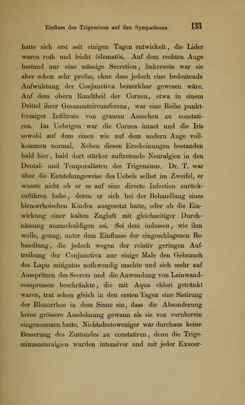 hatte sich erst seit einigen Tagen entwickelt, die Lider waren roth und leicht ödematös. Auf dem rechten Auge bestand nur eine massige Secretion , linkerseits war sie aber schon sehr profus, ohne dass jedoch eine bedeutende Aufwulstung der Conjunctiva bemerkbar gewesen wäre. Auf dem obern Randtheil der Cornea, etwa in einem Drittel ihrer Gesammtcircumferenz, war eine Reihe punkt- förmiger Infiltrate von grauem Aussehen zu constati- ren. Im Uebrigen war die Cornea intact und die Iris sowohl auf dem einen wie auf dem andern Auge voll- kommen normal. Neben diesen Erscheinungen bestanden bald hier, bald dort stärker auftretende Neuralgien in den Dental- und Temporalästen des Trigeminus. Dr. T. war über die Entstehungsweise des Uebels selbst im Zweifel, er wusste nicht ob er es auf eine directe Infection zurück- zuführen habe, deren er sich bei der Behandlung eines blenorrhoischen Kindes ausgesetzt hatte, oder ob die Ein- wirkung einer kalten Zugluft mit gleichzeitiger Durch- nässung anzuschuldigen sei. Sei dem indessen, wie ihm wolle, genug, unter dem Einflüsse der eingeschlagenen Be- handlung, die jedoch wegen der relativ geringen Auf- treibung der Conjunctiva nur einige Male den Gebrauch des Lapis mitigatus nothwendig machte und sich mehr auf Ausspritzen des Secrets und die Anwendung von Leinwand- compressen beschränkte, die mit Aqua chlori getränkt waren, trat schon gleich in den ersten Tagen eine Sistirung der Blenorrhoe in dem Sinne ein, dass die Absonderung keine grössere Ausdehnung gewann als sie von vornherein eingenommen hatte. Nichtsdestoweniger war durchaus keine Besserung des Zustandes zu constatiren, denn die Trige- minusneuralgien wurden intensiver und mit jeder Exacer-
