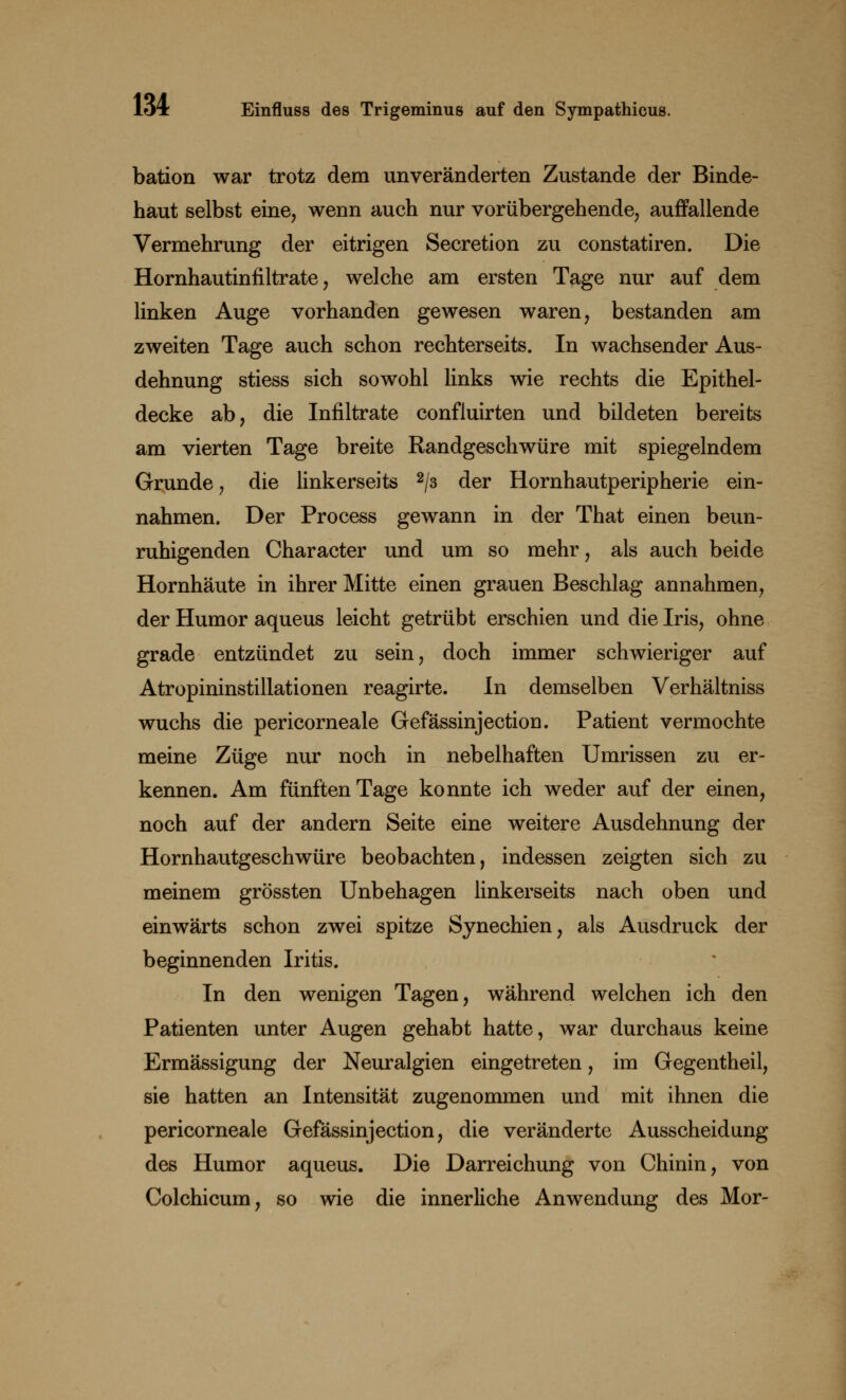 bation war trotz dem unveränderten Zustande der Binde- haut selbst eine, wenn auch nur vorübergehende, auffallende Vermehrung der eitrigen Secretion zu constatiren. Die Hornhautinfiltrate, welche am ersten Tage nur auf dem linken Auge vorhanden gewesen waren, bestanden am zweiten Tage auch schon rechterseits. In wachsender Aus- dehnung stiess sich sowohl links wie rechts die Epithel- decke ab, die Infiltrate confluirten und bildeten bereits am vierten Tage breite Randgeschwüre mit spiegelndem Grunde, die linkerseits 2/3 der Hornhautperipherie ein- nahmen. Der Process gewann in der That einen beun- ruhigenden Character und um so mehr, als auch beide Hornhäute in ihrer Mitte einen grauen Beschlag annahmen, der Humor aqueus leicht getrübt erschien und die Iris, ohne grade entzündet zu sein, doch immer schwieriger auf Atropininstillationen reagirte. In demselben Verhältniss wuchs die pericorneale Gefässinjection. Patient vermochte meine Züge nur noch in nebelhaften Umrissen zu er- kennen. Am fünften Tage konnte ich weder auf der einen, noch auf der andern Seite eine weitere Ausdehnung der Hornhautgeschwüre beobachten, indessen zeigten sich zu meinem grössten Unbehagen linkerseits nach oben und einwärts schon zwei spitze Synechien, als Ausdruck der beginnenden Iritis. In den wenigen Tagen, während welchen ich den Patienten unter Augen gehabt hatte, war durchaus keine Ermässigung der Neuralgien eingetreten, im Gegentheil, sie hatten an Intensität zugenommen und mit ihnen die pericorneale Gefässinjection, die veränderte Ausscheidung des Humor aqueus. Die Darreichung von Chinin, von Colchicum, so wie die innerliche Anwendung des Mor-