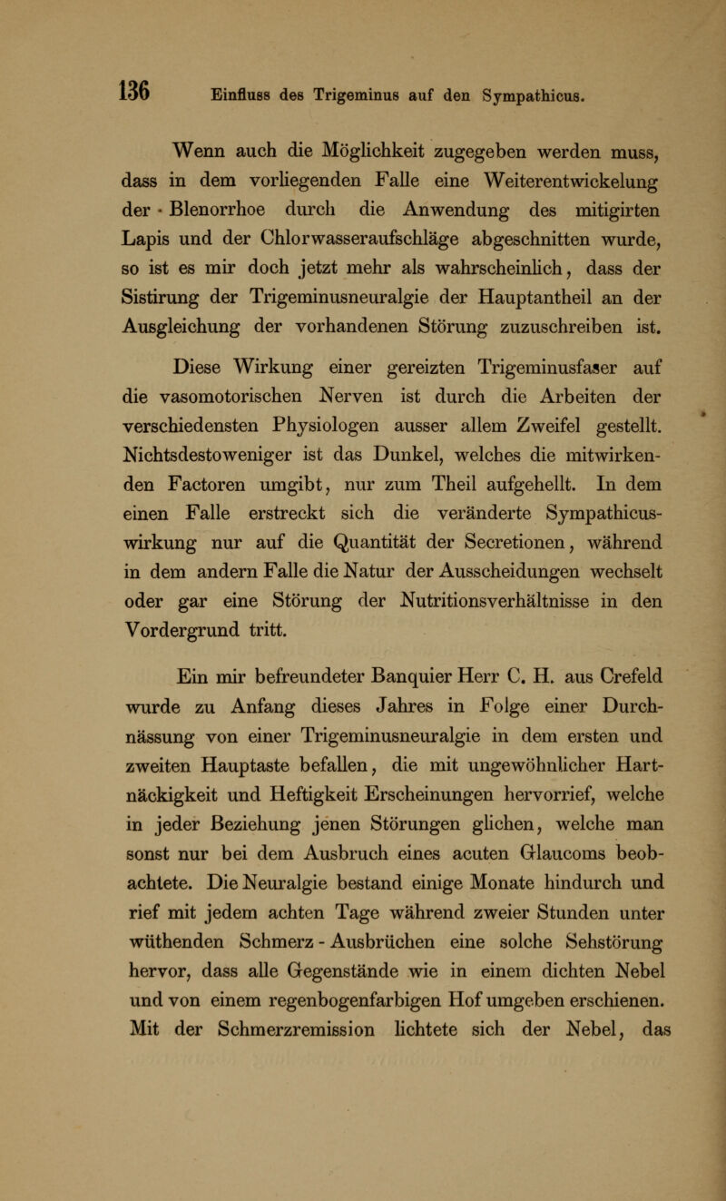 Wenn auch die Möglichkeit zugegeben werden muss, dass in dem vorliegenden Falle eine Weiterentwickelung der - Blenorrhoe durch die Anwendung des mitigirten Lapis und der Chlorwasseraufschläge abgeschnitten wurde, so ist es mir doch jetzt mehr als wahrscheinlich, dass der Sistirung der Trigeminusneuralgie der Hauptantheil an der Ausgleichung der vorhandenen Störung zuzuschreiben ist. Diese Wirkung einer gereizten Trigeminusfaser auf die vasomotorischen Nerven ist durch die Arbeiten der verschiedensten Physiologen ausser allem Zweifel gestellt. Nichtsdestoweniger ist das Dunkel, welches die mitwirken- den Factoren umgibt, nur zum Theil aufgehellt. In dem einen Falle erstreckt sich die veränderte Sympathicus- wirkung nur auf die Quantität der Secretionen, während in dem andern Falle die Natur der Ausscheidungen wechselt oder gar eine Störung der Nutritionsverhältnisse in den Vordergrund tritt. Ein mir befreundeter Banquier Herr C. H. aus Crefeld wurde zu Anfang dieses Jahres in Folge einer Durch- nässung von einer Trigeminusneuralgie in dem ersten und zweiten Hauptaste befallen, die mit ungewöhnlicher Hart- näckigkeit und Heftigkeit Erscheinungen hervorrief, welche in jeder Beziehung jenen Störungen glichen, welche man sonst nur bei dem Ausbruch eines acuten Glaucoms beob- achtete. Die Neuralgie bestand einige Monate hindurch und rief mit jedem achten Tage während zweier Stunden unter wüthenden Schmerz - Ausbrüchen eine solche Sehstörung hervor, dass alle Gegenstände wie in einem dichten Nebel und von einem regenbogenfarbigen Hof umgeben erschienen. Mit der Schmerzremission lichtete sich der Nebel, das