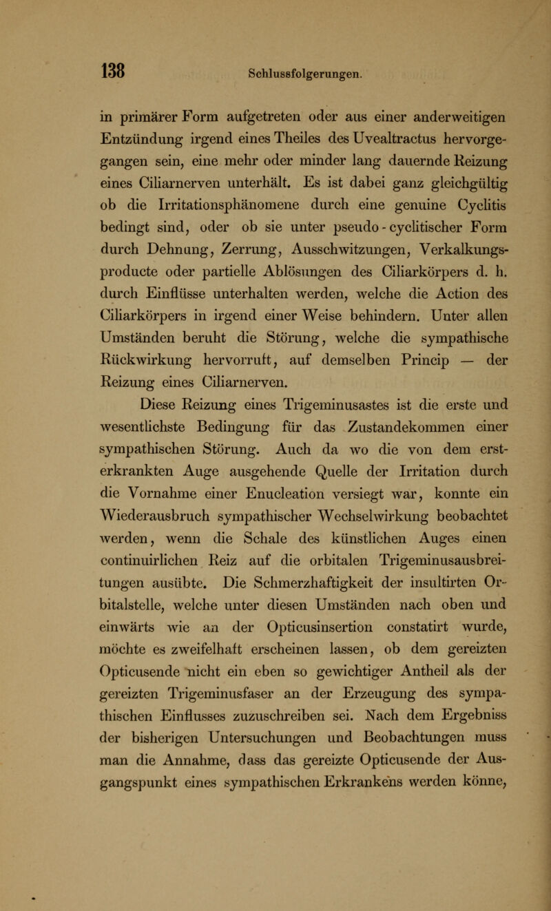 in primärer Form aufgetreten oder aus einer anderweitigen Entzündung irgend eines Theiles des Uvealtractus hervorge- gangen sein, eine mehr oder minder lang dauernde Reizung eines Ciliarnerven unterhält. Es ist dabei ganz gleichgültig ob die Irritationsphänomene durch eine genuine Cyclitis bedingt sind, oder ob sie unter pseudo - cyclitischer Form durch Dehnung, Zerrung, Ausschwitzungen, Verkalkungs- producte oder partielle Ablösungen des Ciliarkörpers d. h. durch Einflüsse unterhalten werden, welche die Action des Ciliarkörpers in irgend einer Weise behindern. Unter allen Umständen beruht die Störung, welche die sympathische Rückwirkung hervorruft, auf demselben Princip — der Reizung eines Ciliarnerven. Diese Reizung eines Trigeminusastes ist die erste und wesentlichste Bedingung für das Zustandekommen einer sympathischen Störung. Auch da wo die von dem erst- erkrankten Auge ausgehende Quelle der Irritation durch die Vornahme einer Enucleation versiegt war, konnte ein Wiederausbruch sympathischer Wechselwirkung beobachtet werden, wenn die Schale des künstlichen Auges einen continuirlichen Reiz auf die orbitalen Trigeminusausbrei- tungen ausübte. Die Schmerzhaftigkeit der insultirten Or- bitalstelle, welche unter diesen Umständen nach oben und einwärts wie an der Opticusinsertion constatirt wurde, möchte es zweifelhaft erscheinen lassen, ob dem gereizten Opticusende nicht ein eben so gewichtiger Antheil als der gereizten Trigeminusfaser an der Erzeugung des sympa- thischen Einflusses zuzuschreiben sei. Nach dem Ergebniss der bisherigen Untersuchungen und Beobachtungen muss man die Annahme, dass das gereizte Opticusende der Aus- gangspunkt eines sympathischen Erkrankens werden könne,