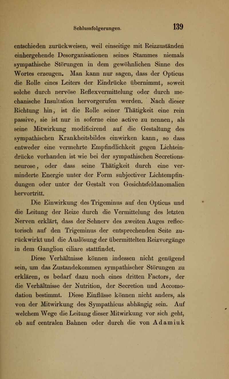 entschieden zurückweisen, weil einseitige mit Reizzuständen einhergehende Desorganisationen seines Stammes niemals sympathische Störungen in dem gewöhnlichen Sinne des Wortes erzeugen* Man kann nur sagen, dass der Opticus die Rolle eines Leiters der Eindrücke übernimmt, soweit solche durch nervöse Reflexvermittelung oder durch me- chanische Insultation hervorgerufen werden. Nach dieser Richtung hin, ist die Rolle seiner Thätigkeit eine rein passive, sie ist nur in soferne eine active zu nennen, als seine Mitwirkung modificirend auf die Gestaltung des sympathischen Krankheitsbildes einwirken kann, so dass entweder eine vermehrte Empfindlichkeit gegen Lichtein- drücke vorhanden ist wie bei der sympathischen Secretions- neurose, oder dass seine Thätigkeit durch eine ver- minderte Energie unter der Form subjectiver Lichtempfin- dungen oder unter der Gestalt von Gesichtsfeldanomalien hervortritt. Die Einwirkung des Trigeminus auf den Opticus und die Leitung der Reize durch die Vermittelung des letzten Nerven erklärt, dass der Sehnerv des zweiten Auges reflec- torisch auf den Trigeminus der entsprechenden Seite zu- rückwirkt und die Auslösung der übermittelten Reizvorgänge in dem Ganglion ciliare stattfindet. Diese Verhältnisse können indessen nicht genügend sein, um das Zustandekommen sympathischer Störungen zu erklären, es bedarf dazu noch eines dritten Factors, der die Verhältnisse der Nutrition, der Secretion und Accomo- dation bestimmt. Diese Einflüsse können nicht anders, als von der Mitwirkung des Sympathicus abhängig sein. Auf welchem Wege die Leitung dieser Mitwirkung vor sich geht, ob auf centralen Bahnen oder durch die von Adamiuk