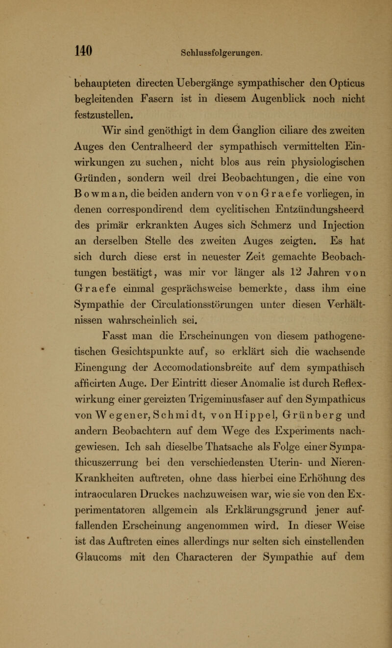 behaupteten directen Uebergänge sympathischer den Opticus begleitenden Fasern ist in diesem Augenblick noch nicht festzustellen. Wir sind genöthigt in dem Ganglion ciliare des zweiten Auges den Centralheerd der sympathisch vermittelten Ein- wirkungen zu suchen, nicht blos aus rein physiologischen Gründen, sondern weil drei Beobachtungen, die eine von Bowman, die beiden andern von vonGraefe vorliegen, in denen correspondirend dem cyclitischen Entzündungsheerd des primär erkrankten Auges sich Schmerz und Injection an derselben Stelle des zweiten Auges zeigten. Es hat sich durch diese erst in neuester Zeit gemachte Beobach- tungen bestätigt, was mir vor länger als 12 Jahren von Graefe einmal gesprächsweise bemerkte, dass ihm eine Sympathie der Circulationsstörungen unter diesen Verhält- nissen wahrscheinlich sei. Fasst man die Erscheinungen von diesem pathogene- tischen Gesichtspunkte auf, so erklärt sich die wachsende Einengung der Accomodationsbreite auf dem sympathisch afficirten Auge. Der Eintritt dieser Anomalie ist durch Reflex- wirkung einer gereizten Trigeminusfaser auf den Sympathicus von Wegener, Schmidt, vonHippel, Grünberg und andern Beobachtern auf dem Wege des Experiments nach- gewiesen. Ich sah dieselbe Thatsache als Folge einer Sympa- thicuszerrung bei den verschiedensten Uterin- und Nieren- Krankheiten auftreten, ohne dass hierbei eine Erhöhung des intraocularen Druckes nachzuweisen war, wie sie von den Ex- perimentatoren allgemein als Erklärungsgrund jener auf- fallenden Erscheinung angenommen wird. In dieser Weise ist das Auftreten eines allerdings nur selten sich einstellenden Glaucoms mit den Characteren der Sympathie auf dem