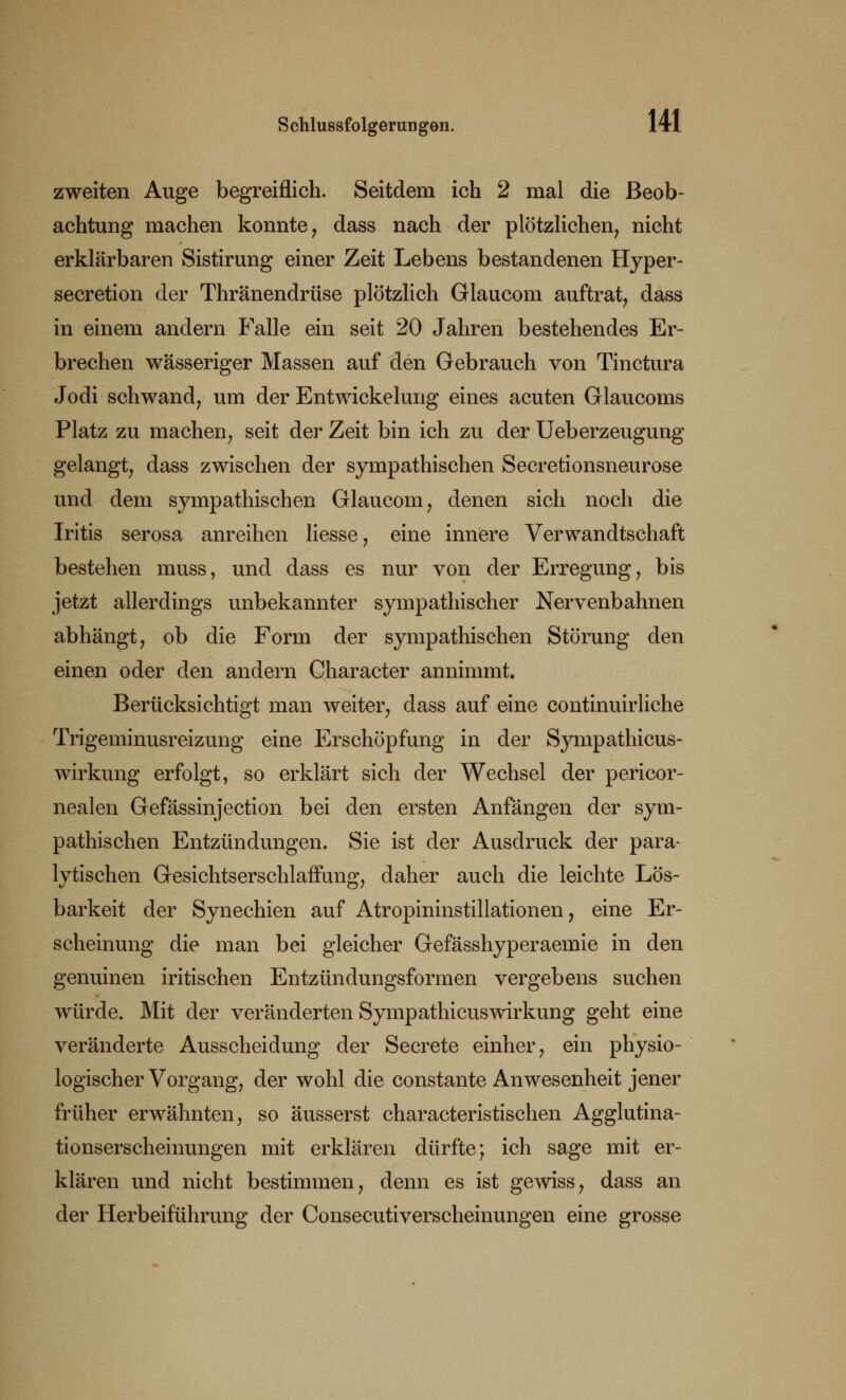 zweiten Auge begreiflich. Seitdem ich 2 mal die Beob- achtung machen konnte, dass nach der plötzlichen, nicht erklärbaren Sistirung einer Zeit Lebens bestandenen Hyper- secretion der Thränendrüse plötzlich Glaucom auftrat, dass in einem andern Falle ein seit 20 Jahren bestehendes Er- brechen wässeriger Massen auf den Gebrauch von Tinctura Jodi schwand, um der Entwicklung eines acuten Glaucoms Platz zu machen, seit der Zeit bin ich zu der Ueberzeugung gelangt, dass zwischen der sympathischen Secretionsneurose und dem sympathischen Glaucom, denen sich noch die Iritis serosa anreihen Hesse, eine innere Verwandtschaft bestehen muss, und dass es nur von der Erregung, bis jetzt allerdings unbekannter sympathischer Nervenbahnen abhängt, ob die Form der sympathischen Störung den einen oder den andern Character annimmt. Berücksichtigt man weiter, dass auf eine continuirliche Trigeminusreizung eine Erschöpfung in der Sympathicus- wirkung erfolgt, so erklärt sich der Wechsel der pericor- nealen Gefässinjection bei den ersten Anfängen der sym- pathischen Entzündungen. Sie ist der Ausdruck der para- lytischen Gesichtserschlaffung, daher auch die leichte Lös- barkeit der Synechien auf Atropininstillationen, eine Er- scheinung die man bei gleicher Gefässhyperaemie in den genuinen iritischen Entzündungsformen vergebens suchen würde. Mit der veränderten Sympathicuswirkung geht eine veränderte Ausscheidung der Secrete einher, ein physio- logischer Vorgang, der wohl die constante Anwesenheit jener früher erwähnten, so äusserst characteristischen Agglutina- tionserscheinungen mit erklären dürfte; ich sage mit er- klären und nicht bestimmen, denn es ist gewiss, dass an der Herbeiführung der Consecutiverscheinungen eine grosse