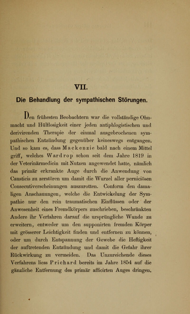 VII. Die Behandlung der sympathischen Störungen. Uen frühesten Beobachtern war die vollständige Ohn- macht und Haltlosigkeit einer jeden antiphlogistischen und derivirenden Therapie der einmal ausgebrochenen sym- pathischen Entzündung gegenüber keineswegs entgangen. Und so kam es, dass Mackenzie bald nach einem Mittel griff, welches Wardrop schon seit dem Jahre 1819 in der Veterinärmedicin mit Nutzen angewendet hatte, nämlich das primär erkrankte Auge durch die Anwendung von Causticis zu zerstören um damit die Wurzel aller perniciösen Consecutiverscheinungen auszurotten. Conform den dama- ligen Anschauungen, welche die Entwickelung der Sym- pathie nur den rein traumatischen Einflüssen oder der Anwesenheit eines Fremdkörpers zuschrieben, beschränkten Andere ihr Verfahren darauf die ursprüngliche Wunde zu erweitern, entweder um den supponirten fremden Körper mit grösserer Leichtigkeit finden und entfernen zu können, oder um durch Entspannung der Gewebe die Heftigkeit der auftretenden Entzündung und damit die Gefahr ihrer Rückwirkung zu vermeiden. Das Unzureichende dieses Verfahrens Hess Prichard bereits im Jahre 1854 auf die gänzliche Entfernung des primär afficirten Auges dringen.