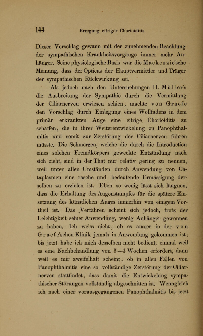 Dieser Vorschlag gewann mit der zunehmenden Beachtung der sympathischen Krankheitsvorgänge immer mehr An- hänger. Seine physiologische Basis war die Macken zie'sche Meinung, dass der Opticus der Hauptvermittler und Träger der sympathischen Rückwirkung sei. Als jedoch nach den Untersuchungen H. Müller's die Ausbreitung der Sympathie durch die Vermittlung der Ciliarnerven erwiesen schien, machte von Graefe den Vorschlag durch Einlegung eines Wollfadens in dem primär erkrankten Auge eine eitrige Chorioiditis zu schaffen, die in ihrer Weiterentwickelung zu Panophthal- mitis und somit zur Zerstörung der Ciliarnerven führen müsste. Die Schmerzen, welche die durch die Introduction eines solchen Fremdkörpers geweckte Entzündung nach sich zieht, sind in der That nur relativ gering zu nennen, weil unter allen Umständen durch Anwendung von Ca- taplasmen eine rasche und bedeutende Ermässigung der- selben zu erzielen ist. Eben so wenig lässt sich läugnen, dass die Erhaltung des Augenstumpfes für die spätere Ein- setzung des künstlichen Auges immerhin von einigem Vor- theil ist. Das ^ Verfahren scheint sich jedoch, trotz der Leichtigkeit seiner Anwendung, wenig Anhänger gewonnen zu haben. Ich weiss nicht, ob es ausser in der von Q-raefe'schen Klinik jemals in Anwendung gekommen ist; bis jetzt habe ich mich desselben nicht bedient, einmal weil es eine Nachbehandlung von 3—4 Wochen erfordert, dann weil es mir zweifelhaft scheint, ob in allen Fällen von Panophthalmitis eine so vollständige Zerstörung der Ciliar- nerven stattfindet, dass damit die Entwickelung sympa- thischer Störungen vollständig abgeschnitten ist. Wenngleich ich nach einer vorausgegangenen Panophthalmitis bis jetzt