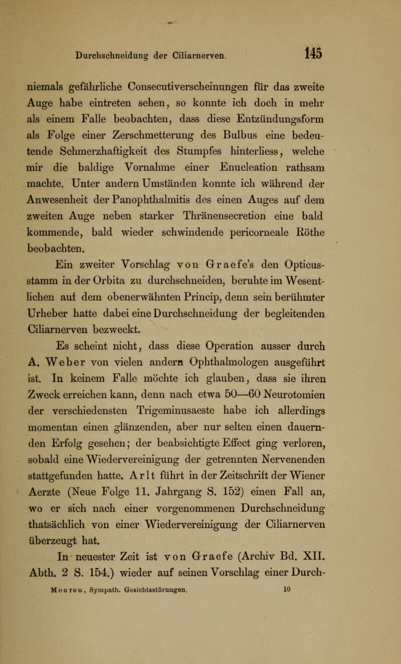 niemals gefährliche Consecutiverscheinungen für das zweite Auge habe eintreten sehen, so konnte ich doch in mehr als einem Falle beobachten, dass diese Entzündungsform als Folge einer Zerschmetterung des Bulbus eine bedeu- tende Schmerzhaftigkeit des Stumpfes hinterliess, welche mir die baldige Vornahme einer Enucleation rathsam machte. Unter andern Umständen konnte ich während der Anwesenheit der Panophthalmitis des einen Auges auf dem zweiten Auge neben starker Thränensecretion eine bald kommende, bald wieder schwindende pericorneale Röthe beobachten. Ein zweiter Vorschlag von Graefe's den Opticus- stamm in der Orbita zu durchschneiden, beruhte im Wesent- lichen auf dem obenerwähnten Princip, denn sein berühmter Urheber hatte dabei eine Durchschneidung der begleitenden Ciliarnerven bezweckt. Es scheint nicht, dass diese Operation ausser durch A. Weber von vielen andern Ophthalmologen ausgeführt ist. In keinem Falle möchte ich glauben, dass sie ihren Zweck erreichen kann, denn nach etwa 50—60 Neurotomien der verschiedensten Trigeminusaeste habe ich allerdings momentan einen glänzenden, aber nur selten einen dauern- den Erfolg gesehen; der beabsichtigte Effect ging verloren, sobald eine Wiedervereinigung der getrennten Nervenenden stattgefunden hatte. Arlt führt in der Zeitschrift der Wiener Aerzte (Neue Folge 11* Jahrgang S. 152) einen Fall an, wo er sich nach einer vorgenommenen Durchschneidung thatsächlich von einer Wiedervereinigung der Ciliarnerven überzeugt hat. In neuester Zeit ist von Graefe (Archiv Bd. XII. Abth. 2 S. 154.) wieder auf seinen Vorschlag einer Durch- Mooren, Sympath. Gesichtsstörungen, 10