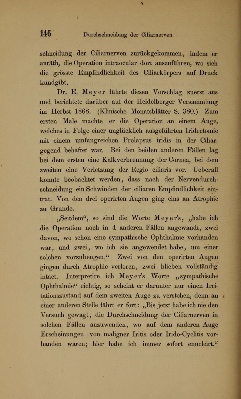 schneidung der Ciliarnerven zurückgekommen, indem er anräth, die Operation intraocular dort auszuführen, wo sich die grösste Empfindlichkeit des Ciliarkörpers auf Druck kundgibt. Dr. E. Meyer führte diesen Vorschlag zuerst aus und berichtete darüber auf der Heidelberger Versammlung im Herbst 1868. (Klinische Monatsblätter S. 380.) Zum ersten Male machte er die Operation an einem Auge, welches in Folge einer unglücklich ausgeführten Iridectomie mit einem umfangreichen Prolapsus iridis in der Ciliar- gegend behaftet war. Bei den beiden anderen Fällen lag bei dem ersten eine Kalkverbrennung der Cornea, bei dem zweiten eine Verletzung der Regio ciliaris vor. Ueberall konnte beobachtet werden, dass nach der Nervendurch- schneidung ein Schwinden der ciliaren Empfindlichkeit ein- trat. Von den drei operirten Augen ging eins an Atrophie zu Grunde. „Seitdem, so sind die Worte Meyers, „habe ich die Operation noch in 4 anderen Fällen angewandt, zwei davon, wo schon eine sympathische Ophthalmie vorhanden war, und zwei, wo ich sie angewendet habe, um einer solchen vorzubeugen.u Zwei von den operirten Augen gingen durch Atrophie verloren, zwei blieben vollständig intact. Interpretire ich Meyer's Worte „sympathische Ophthalmie richtig, so scheint er darunter nur einen Irri- tationszustand auf dem zweiten Auge zu verstehen, denn an f einer anderen Stelle fährt er fort: „Bis jetzt habe ich nie den Versuch gewagt, die Durchschneidung der Ciliarnerven in solchen Fällen anzuwenden, wo auf dem anderen Auge Erscheinungen von maligner Iritis oder Irido-Cyclitis vor- handen waren; hier habe ich immer sofort enucleirt.