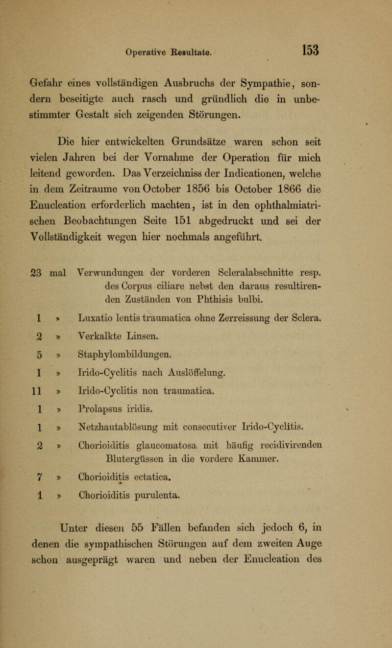 Gefahr eines vollständigen Ausbruchs der Sympathie, son- dern beseitigte auch rasch und gründlich die in unbe- stimmter Gestalt sich zeigenden Störungen. Die hier entwickelten Grundsätze waren schon seit vielen Jahren bei der Vornahme der Operation für mich leitend geworden. Das Verzeichniss der Indicationen, welche in dem Zeiträume vonOctober 1856 bis October 1866 die Enucleation erforderlich machten, ist in den ophthalmiatri- schen Beobachtungen Seite 151 abgedruckt und sei der Vollständigkeit wegen hier nochmals angeführt. 23 mal Verwundungen der vorderen Scleralabschnitte resp. des Corpus ciliare nebst den daraus resultiren- den Zuständen von Phthisis bulbi. 1 » Luxatio lentis traumatica ohne Zerreissung der Sclera. 2 » Verkalkte Linsen. 5 » Staphylombildungen. 1 » Irido-Cyclitis nach Auslöffelung. 11 » Irido-Cyclitis non traumatica. 1 » Prolapsus iridis. 1 » Netzhautablösung mit consecutiver Irido-Cyclitis. 2 » Chorioiditis glaucomatosa mit häufig recidivirenden Blutergüssen in die vordere Kammer. 7 » Chorioiditis ectatica. 1 » Chorioiditis purulenta. Unter diesen 55 Fällen befanden sich jedoch 6; in denen die sympathischen Störungen auf dem zweiten Auge schon ausgeprägt waren und neben der Enucleation des