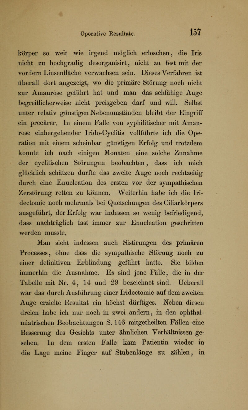 körper so weit wie irgend möglich erloschen, die Iris nicht zu hochgradig desorganisirt , nicht zu fest mit der vordem Linsenfläche verwachsen sein. Dieses Verfahren ist überall dort angezeigt, wo die primäre Störung noch nicht zur Amaurose geführt hat und man das sehfähige Auge begreiflicherweise nicht preisgeben darf und will. Selbst unter relativ günstigen Nebenumständen bleibt der Eingriff ein precärer. In einem Falle von syphilitischer mit Amau- rose einhergehender Irido-Cyclitis vollführte ich die Ope- ration mit einem scheinbar günstigen Erfolg und trotzdem konnte ich nach einigen Monaten eine solche Zunahme der cyclitischen Störungen beobachten , dass ich mich glücklich schätzen durfte das zweite Auge noch rechtzeitig durch eine Enucleation des ersten vor der sympathischen Zerstörung retten zu können. Weiterhin habe ich die Iri- dectomie noch mehrmals bei Quetschungen des Ciliarkörpers ausgeführt, der Erfolg war indessen so wenig befriedigend, dass nachträglich fast immer zur Enucleation geschritten werden musste. Man sieht indessen auch Sistirungen des primären Processes, ohne dass die sympathische Störung noch zu einer definitiven Erblindung geführt hatte. Sie bilden immerhin die Ausnahme. Es sind jene Fälle, die in der Tabelle mit Nr. 4, 14 und 29 bezeichnet sind. Ueberall war das durch Ausführung einer Iridectomie auf dem zweiten Auge erzielte Resultat ein höchst dürftiges. Neben diesen dreien habe ich nur noch in zwei andern, in den ophthal- miatrischen Beobachtungen S. 146 mitgetheilten Fällen eine Besserung des Gesichts unter ähnlichen Verhältnissen ge- sehen. In dem ersten Falle kam Patientin wieder in die Lage meine Finger auf Stubenlänge zu zählen, in