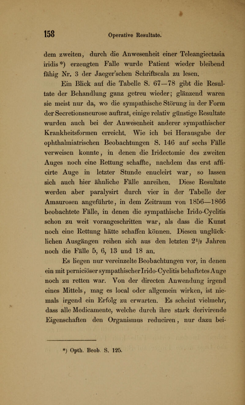 dem zweiten, durch die Anwesenheit einer Teleangiectasia iridis *) erzeugten Falle wurde Patient wieder bleibend fähig Nr. 3 der Jaeger'sehen Schriftscala zu lesen. Ein Blick auf die Tabelle S. 67-78 gibt die Resul- tate der Behandlung ganz getreu wieder; glänzend waren sie meist nur da, wo die sympathische Störung in der Form der Secretionsneurose auftrat, einige relativ günstige Resultate wurden auch bei der Anwesenheit anderer sympathischer Krankheitsformen erreicht. Wie ich bei Herausgabe der ophthalmiatrischen Beobachtungen S. 146 auf sechs Fälle verweisen konnte , in denen die Iridectomie des zweiten Auges noch eine Rettung schaffte, nachdem das erst affi- cirte Auge in letzter Stunde enucleirt war, so lassen sich auch hier ähnliche Fälle anreihen. Diese Resultate werden aber paralysirt durch vier in der Tabelle der Amaurosen angeführte, in dem Zeitraum von 1856—1866 beobachtete Fälle, in denen die sympathische Irido-Cyclitis schon zu weit vorangeschritten war, als dass die Kunst noch eine Rettung hätte schaffen können. Diesen unglück- lichen Ausgängen reihen sich aus den letzten 2x/2 Jahren noch die Fälle 5, 6, 13 und 18 an. Es liegen nur vereinzelte Beobachtungen vor, in denen ein mit pernieiöser sympathischer Irido-Cyclitis behaftetes Auge noch zu retten war. Von der directen Anwendung irgend eines Mittels, mag es local oder allgemein wirken, ist nie- mals irgend ein Erfolg zu erwarten. Es scheint vielmehr, dass alle Medicamente, welche durch ihre stark derivirende Eigenschaften den Organismus reduciren, nur dazu bei- *) Opth. Beob. S. 125.