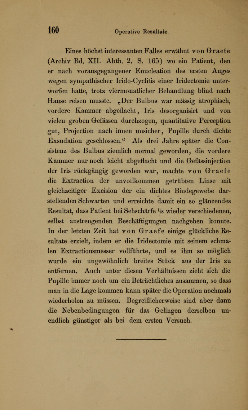 Eines höchst interessanten Falles erwähnt von Graefe (Archiv Bd. XII. Abth. 2. S. 165) wo ein Patient, den er nach vorausgegangener Enucleation des ersten Auges wegen sympathischer Irido-Cyclitis einer Iridectomie unter- worfen hatte, trotz viermonatlicher Behandlung blind nach Hause reisen musste. „Der Bulbus war massig atrophisch, vordere Kammer abgeflacht, Iris desorganisirt und von vielen groben Gefässen durchzogen, quantitative Perception gut, Projection nach innen unsicher, Pupille durch dichte Exsudation geschlossen. Als drei Jahre später die Con- sistenz des Bulbus ziemlich normal geworden, die vordere Kammer nur noch leicht abgeflacht und die Gefässinjection der Iris rückgängig geworden war, machte von Graefe die Extraction der unvollkommen getrübten Linse mit gleichzeitiger Excision der ein dichtes Bindegewebe dar- stellenden Schwarten und erreichte damit ein so glänzendes Resultat, dass Patient bei Sehschärfe x/8 wieder verschiedenen, selbst anstrengenden Beschäftigungen nachgehen konnte. In der letzten Zeit hat von Graefe einige glückliche Re- sultate erzielt, indem er die Iridectomie mit seinem schma- len Extractionsmesser vollführte, und es ihm so möglich wurde ein ungewöhnlich breites Stück aus der Iris zu entfernen. Auch unter diesen Verhältnissen zieht sich die Pupille immer noch um ein Beträchtliches zusammen, so dass man in die Lage kommen kann später die Operation nochmals wiederholen zu müssen. Begreiflicherweise sind aber dann die Nebenbedingungen für das Gelingen derselben un- endlich günstiger als bei dem ersten Versuch.