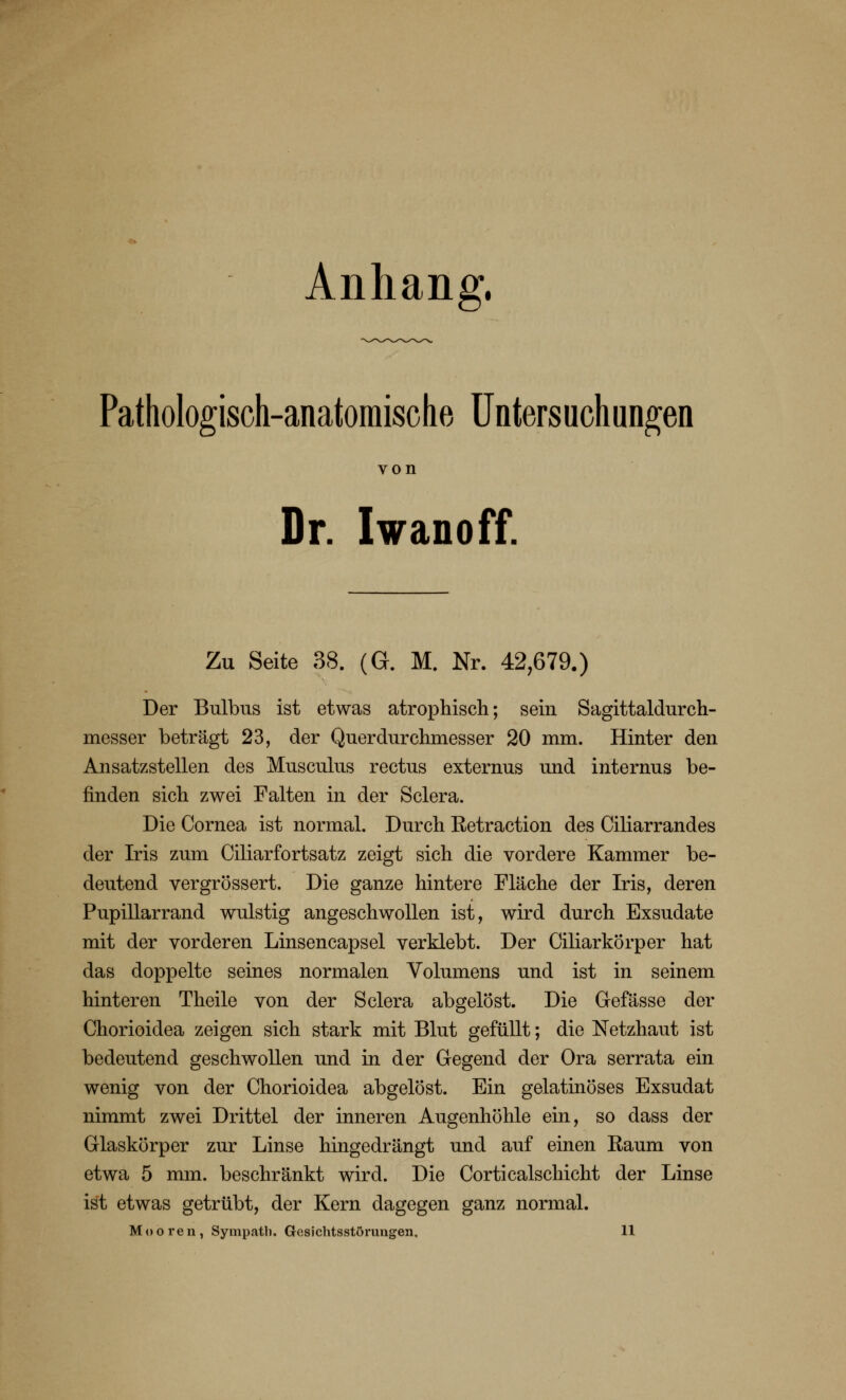 Anhang. Pathologisch-anatomische Untersuchungen von Dr. Iwanoff. Zu Seite 38. (G. M. Nr. 42,679.) Der Bulbus ist etwas atrophisch; sein Sagittaldurch- messer beträgt 23, der Querdurchmesser 20 mm. Hinter den Ansatzstellen des Musculus rectus externus und internus be- finden sich zwei Falten in der Sclera. Die Cornea ist normal. Durch Ketraction des Ciliarrandes der Iris zum Ciliarfortsatz zeigt sich die vordere Kammer be- deutend vergrössert. Die ganze hintere Fläche der Iris, deren Pupillarrand wulstig angeschwollen ist, wird durch Exsudate mit der vorderen Linsencapsel verklebt. Der Ciliarkörper hat das doppelte seines normalen Volumens und ist in seinem hinteren Theile von der Sclera abgelöst. Die Gefässe der Chorioidea zeigen sich stark mit Blut gefüllt; die Netzhaut ist bedeutend geschwollen und in der Gegend der Ora serrata ein wenig von der Chorioidea abgelöst. Ein gelatinöses Exsudat nimmt zwei Drittel der inneren Augenhöhle ein, so dass der Glaskörper zur Linse hingedrängt und auf einen Raum von etwa 5 mm. beschränkt wird. Die Corticalschicht der Linse ist etwas getrübt, der Kern dagegen ganz normal.