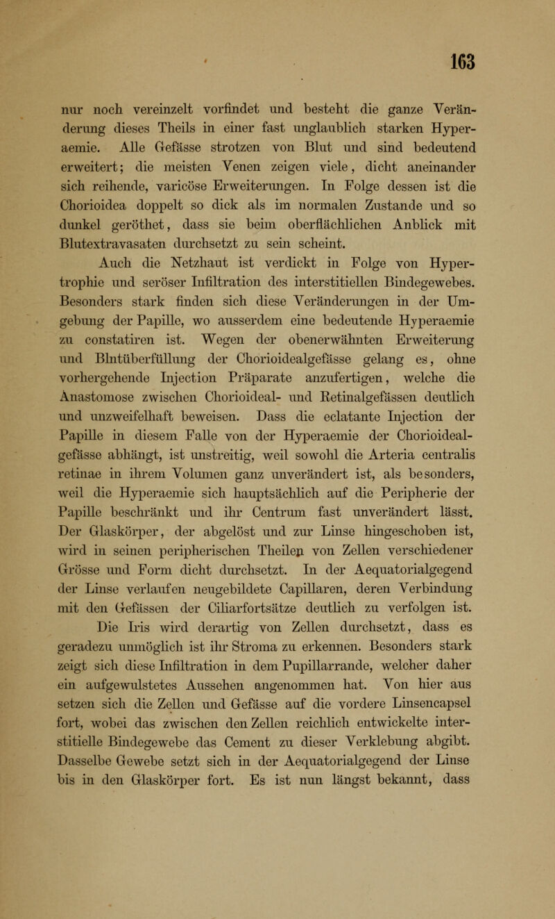 nur noch vereinzelt vorfindet und besteht die ganze Verän- derung dieses Theils in einer fast unglaublich starken Hyper- aemie. Alle Gefässe strotzen von Blut und sind bedeutend erweitert; die meisten Venen zeigen viele, dicht aneinander sich reihende, varicöse Erweiterungen. In Folge dessen ist die Chorioiclea doppelt so dick als im normalen Zustande und so dunkel geröthet, dass sie beim oberflächlichen Anblick mit Blutextravasaten durchsetzt zu sein scheint. Auch die Netzhaut ist verdickt in Folge von Hyper- trophie und seröser Infiltration des interstitiellen Bindegewebes. Besonders stark finden sich diese Veränderungen in der Um- gebung der Papille, wo ausserdem eine bedeutende Hyperaemie zu constatiren ist. Wegen der obenerwähnten Erweiterung und Blntüberfüllung der Chorioidealgefässe gelang es, ohne vorhergehende Injection Präparate anzufertigen, welche die Anastomose zwischen Chorioideal- und Retinalgefässen deutlich und unzweifelhaft beweisen. Dass die eclatante Injection der Papille in diesem Falle von der Hyperaemie der Chorioideal- gefässe abhängt, ist unstreitig, weil sowohl die Arteria centralis retinae in ihrem Volumen ganz unverändert ist, als besonders, weil die Hyperaemie sich hauptsächlich auf die Peripherie der Papille beschränkt und ihr Centrum fast unverändert lässt. Der Glaskörper, der abgelöst und zur Linse hingeschoben ist, wird in seinen peripherischen Theilen von Zellen verschiedener Grösse und Form dicht durchsetzt. In der Aequatorialgegend der Linse verlaufen neugebildete Capillaren, deren Verbindung mit den Gefässen der Ciliarfortsätze deutlich zu verfolgen ist. Die Iris wird derartig von Zellen durchsetzt, dass es geradezu unmöglich ist ihr Stroma zu erkennen. Besonders stark zeigt sich diese Infiltration in dem Pupillarrande, welcher daher ein aufgewulstetes Aussehen angenommen hat. Von hier aus setzen sich die Zellen und Gefässe auf die vordere Linsencapsel fort, wobei das zwischen den Zellen reichlich entwickelte inter- stitielle Bindegewebe das Cement zu dieser Verklebung abgibt. Dasselbe Gewebe setzt sich in der Aequatorialgegend der Linse bis in den Glaskörper fort. Es ist nun längst bekannt, dass