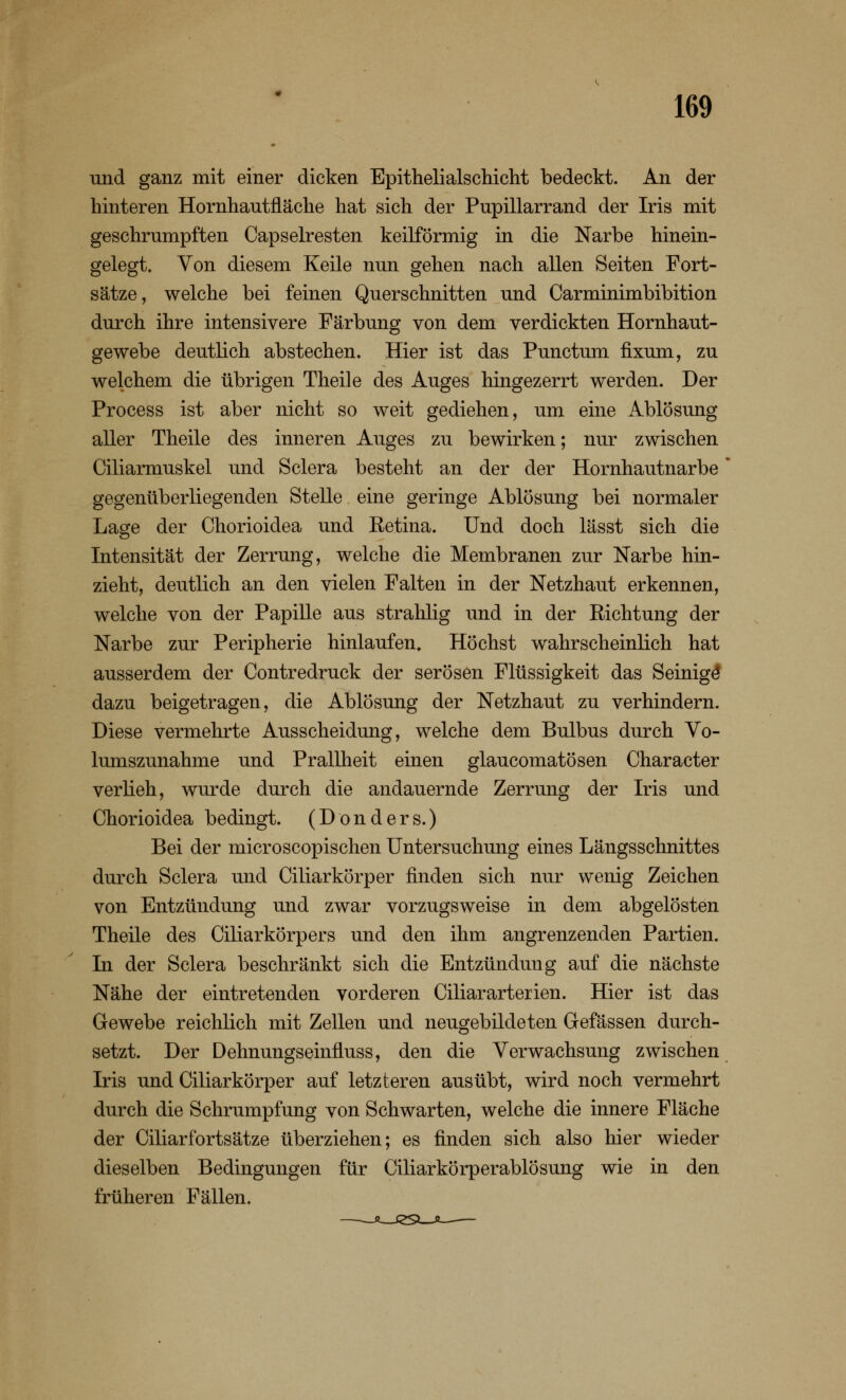 und ganz mit einer dicken Epithelialschicht bedeckt. An der hinteren Hornhautfläche hat sich der Pupillarrand der Iris mit geschrumpften Capselresten keilförmig in die Narbe hinein- gelegt. Von diesem Keile nun gehen nach allen Seiten Fort- sätze, welche bei feinen Querschnitten und Carminimbibition durch ihre intensivere Färbung von dem verdickten Hornhaut- gewebe deutlich abstechen. Hier ist das Punctum fixum, zu welchem die übrigen Theile des Auges hingezerrt werden. Der Process ist aber nicht so weit gediehen, um eine Ablösung aller Theile des inneren Auges zu bewirken; nur zwischen Ciliarmuskel und Sclera besteht an der der Hornhautnarbe * gegenüberliegenden Stelle eine geringe Ablösung bei normaler Lage der Chorioidea und Retina. Und doch lässt sich die Intensität der Zerrung, welche die Membranen zur Narbe hin- zieht, deutlich an den vielen Falten in der Netzhaut erkennen, welche von der Papille aus strahlig und in der Richtung der Narbe zur Peripherie hinlaufen. Höchst wahrscheinlich hat ausserdem der Contredruck der serösen Flüssigkeit das Seinige* dazu beigetragen, die Ablösung der Netzhaut zu verhindern. Diese vermehrte Ausscheidung, welche dem Bulbus durch Vo- lumszunahme und Prallheit einen glaucomatösen Character verlieh, wurde durch die andauernde Zerrung der Iris und Chorioidea bedingt. (Donders.) Bei der microscopischen Untersuchung eines Längsschnittes durch Sclera und Ciliarkörper finden sich nur wenig Zeichen von Entzündung und zwar vorzugsweise in dem abgelösten Theile des Ciliarkörpers und den ihm angrenzenden Partien. In der Sclera beschränkt sich die Entzündung auf die nächste Nähe der eintretenden vorderen Ciliararterien. Hier ist das Gewebe reichlich mit Zellen und neugebildeten Gefässen durch- setzt. Der Dehnungseinfluss, den die Verwachsung zwischen Iris und Ciliarkörper auf letzteren ausübt, wird noch vermehrt durch die Schrumpfung von Schwarten, welche die innere Fläche der Ciliarfortsätze überziehen; es finden sich also hier wieder dieselben Bedingungen für Ciliarkörperablösung wie in den früheren Fällen.