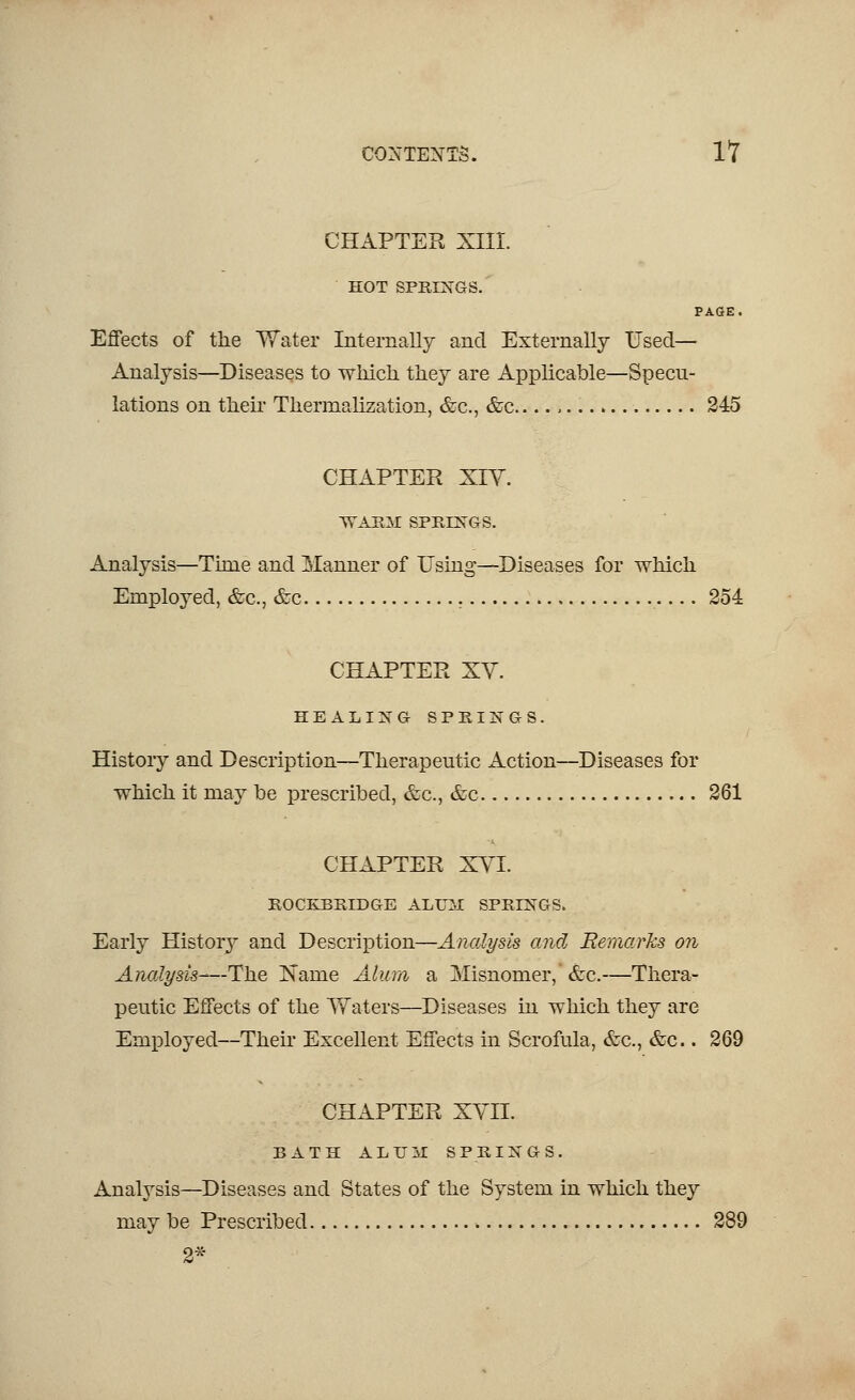 CHAPTER XIII. HOT SPRINGS. PAGE. Effects of the Water Internally and Externally Used- Analysis—Diseases to which they are Applicable—Specu- lations on their Thermalization, &c, &c , 245 CHAPTER XIY. WARM SPRINGS. Analysis—Time and Manner of Using—Diseases for which Employed, &c, &c 254 CHAPTER XV. HEALING SPRINGS. History and Description—Therapeutic Action—Diseases for which it may be prescribed, &c, &c 261 CHAPTER XVI. ROCKBRIDGE ALUM SPRINGS. Early History and Description—Analysis and Remarks on Analysis—The Kame Alum a Misnomer, &c.—Thera- peutic Effects of the Waters—Diseases in which they are Employed—Their Excellent Effects in Scrofula, &c, &c.. 269 CHAPTER XVII. BATH ALUjI SPRINGS. Analysis—Diseases and States of the System in which they may be Prescribed 289