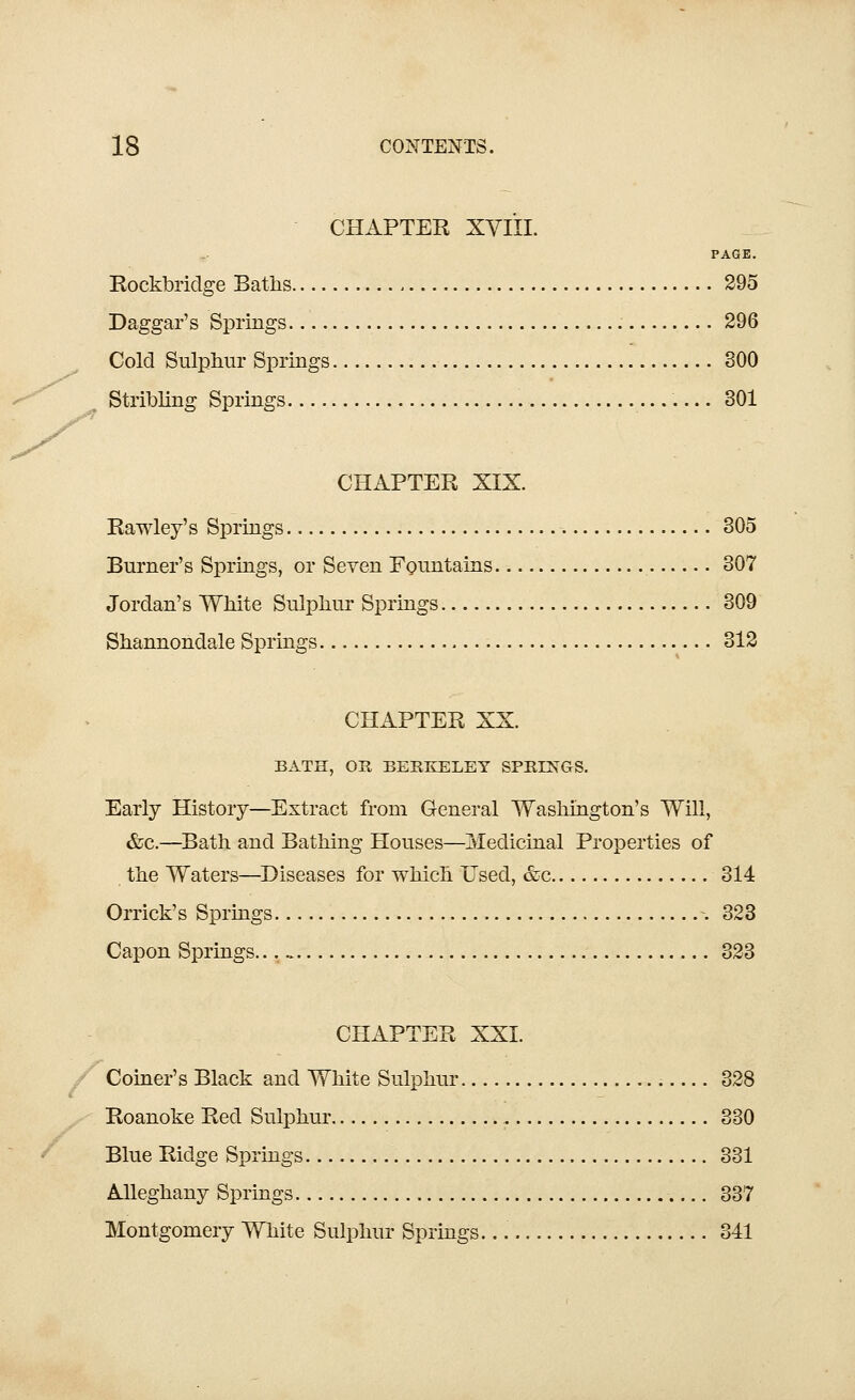 CHAPTER XYIII. PAGE. Rockbridge Baths 295 Daggar's Springs 296 Cold Sulphur Springs 300 Stribling Springs 301 CHAPTER XIX. Rawley's Springs 305 Burner's Springs, or Seven Fountains 307 Jordan's White Sulphur Springs 309 Shannondale Springs 312 CHAPTER XX. BATH, OR BERKELEY SPRINGS. Early History—Extract from General Washington's Will, &c.—Bath and Bathing Houses—Medicinal Properties of the Waters—Diseases for which Used, &c 314 Orrick's Springs -.323 Capon Springs... . 323 CHAPTER XXI. Coiner's Black and White Sulphur 328 Roanoke Red Sulphur 330 Blue Ridge Springs 331 Alleghany Springs 337 Montgomery White Sulphur Springs. 341