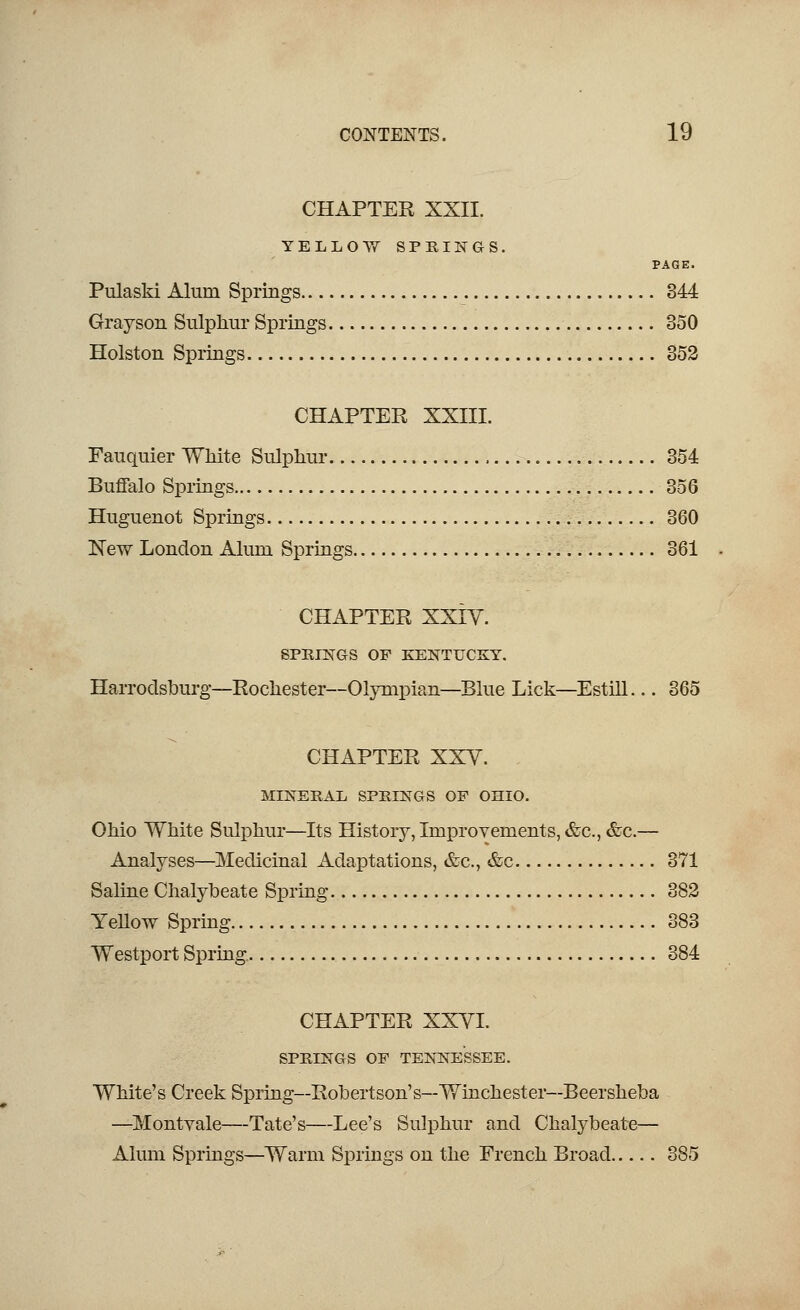 CHAPTER XXII. YELLOW SPRINGS. PAGE. Pulaski Alum Springs 344 Grayson Sulphur Springs 350 Holston Springs 352 CHAPTER XXIII. Fauquier White Sulphur 354 Buffalo Springs 356 Huguenot Springs 360 New London Alum Springs 361 CHAPTER XXIY. SPRINGS OP KENTUCKY. Harrodsburg—Rochester—Olympian—Blue Lick—Estill... 365 CHAPTER XXV. MINERAL SPRINGS OP OHIO. Ohio White Sulphur—Its History, Improvements, &c, &c.— Analyses—Medicinal Adaptations, &c, &c 371 Saline Chalybeate Spring 382 Yellow Spring 383 Westport Spring 384 CHAPTER XXYI. SPRINGS OP TENNESSEE. White's Creek Spring—Robertson's—Winchester—Beersheba —Montyale—Tate's—Lee's Sulphur and Chalybeate— Alum Springs—Warm Springs on the French Broad 385