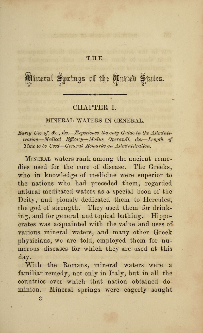 THE iqb 0f j% gtofelr S'fefc CHAPTER I. MINERAL WATERS IN GENERAL. Early Use of <&c, &c.—Experience the only Guide in the Adminis- tration—Medical Efficacy—Modus Operandi, &c.—Length of Time to be Used—General Remarks on Administration. Mineral waters rank among the ancient reme- dies used for the cure of disease. The Greeks, who in knowledge of medicine were superior to the nations who had preceded them, regarded natural medicated waters as a special boon of the Deity, and piously dedicated them to Hercules, the god of strength. They used them for drink- ing, and for general and topical bathing. Hippo- crates was acquainted with the value and uses of various mineral waters, and many other Greek physicians, we are tohl, employed them for nu- merous diseases for which they are used at this day._ With the Eomans, mineral waters were a familiar remedy, not only in Italy, but in all the countries over which that nation obtained do- minion. Mineral springs were eagerly sought 3