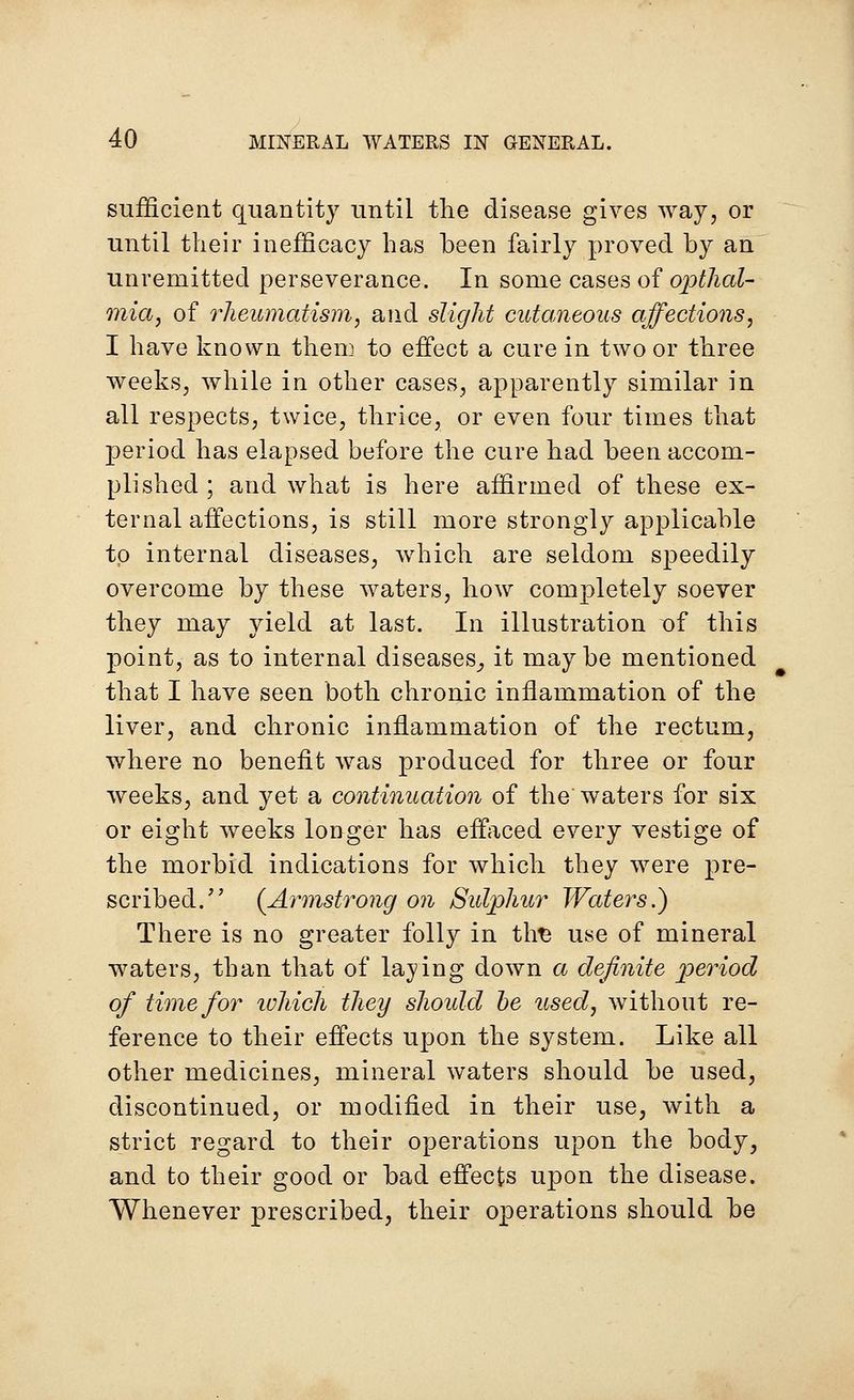 sufficient quantity until the disease gives way, or until their inefficacy has been fairly proved by an unremitted perseverance. In some cases of opthal- mia, of rheumatism, and slight cutaneous affections, I have known them to effect a cure in two or three weeks, while in other cases, apparently similar in all respects, twice, thrice, or even four times that period has elapsed before the cure had been accom- plished ; and what is here affirmed of these ex- ternal affections, is still more strongly applicable to internal diseases, which are seldom speedily overcome by these waters, how completely soever they may yield at last. In illustration of this point, as to internal diseases., it may be mentioned that I have seen both chronic inflammation of the liver, and chronic inflammation of the rectum, where no benefit was produced for three or four weeks, and yet a continuation of the' waters for six or eight weeks longer has effaced every vestige of the morbid indications for which they were pre- scribed. {Armstrong on Sulphur Waters.) There is no greater folly in tlrs use of mineral waters, than that of laying down a definite period of time for which they should be used, without re- ference to their effects upon the system. Like all other medicines, mineral waters should be used, discontinued, or modified in their use, with a strict regard to their operations upon the body, and to their good or bad effects upon the disease. Whenever prescribed, their operations should be