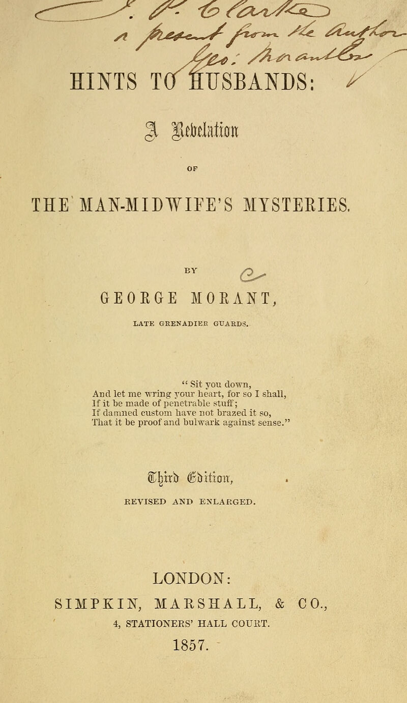 THE MAN-MIDWIFE'S MYSTERIES. GEOEGE MOEANT, LATE GRENADIEE GUARDS.  Sit YOU down, AdcI let me -wring your heart, for so I shall, If it be made of penetrable stuff; If damned custom have not brazed it so, That it be proof and bulwark against sense. EEVISED AND ENLARGED. LONDON: SIMPKIK, MARSHALL, & CO., 4, STATIONERS' HALL COUilT. 1857.