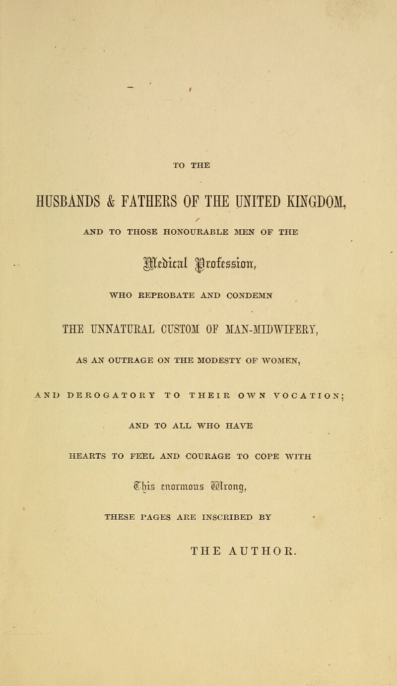 TO THE HUSBANDS & FATHERS OF THE UNITED KmGDOM, AND TO THOSE HONOURABLE MEN OF THE WHO REPROBATE AND CONDEMN THE MMTUEAL CUSTOM OJ MAN-MIDWIPEHY, AS AN OUTRAGE ON THE MODESTY OP WOMEN, AND DEROGATORY TO THEIR OWN VOCATION; AND TO ALL WHO HAVE HEARTS TO FESL AND COURAGE TO COPE WITH %\ix% enormous Mrong, THESE PAGES ARE INSCRIBED BY THE AUTHOR.