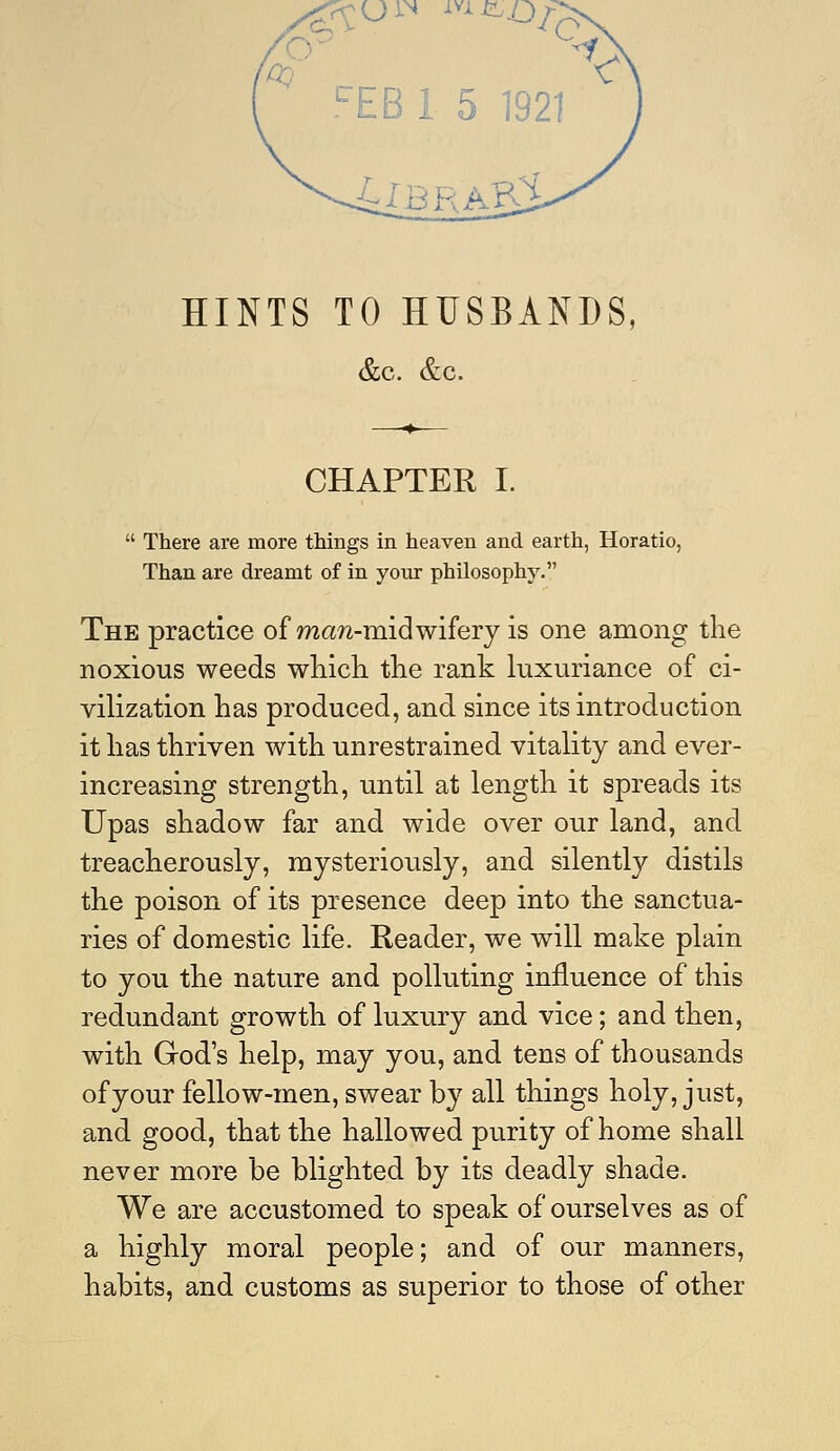 &c. &c. CHAPTER I.  There are more things in heaven and earth, Horatio, Than are dreamt of in your philosophy. The practice of maw-midwifery is one among the noxious weeds which the rank luxuriance of ci- vilization has produced, and since its introduction it has thriven with unrestrained vitality and ever- increasing strength, until at length it spreads its Upas shadow far and wide over our land, and treacherously, mysteriously, and silently distils the poison of its presence deep into the sanctua- ries of domestic life. Reader, we will make plain to you the nature and polluting influence of this redundant growth of luxury and vice; and then, with God's help, may you, and tens of thousands of your fellow-men, swear by all things holy, just, and good, that the hallowed purity of home shall never more be blighted by its deadly shade. We are accustomed to speak of ourselves as of a highly moral people; and of our manners, habits, and customs as superior to those of other