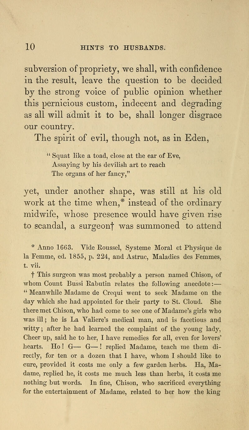 subversion of propriety, we shall, with confidence in the result, leave the question to be decided by the strong voice of public opinion whether this pernicious custom, indecent and degrading as all will admit it to be, shall longer disgrace our country. The spirit of evil, though not, as in Eden,  Squat like a toad, close at the ear of Eve, Assaying by his devilish art to reach The organs of her fancy, yet, under another shape, was still at his old work at the time when,* instead of the ordinary midwife, whose presence would have given rise to scandal, a surgeon| was summoned to attend * Anno 1663. Vide Eoussel, Systeme Moral et Physique de la Femme, ed. 1855, p. 224, and Astruc, Maladies des Femmes, t. vii. t This surgeon was most probably a person named Chison, of whom Count Bussi Eabutin relates the following anecdote:—  Meanwhile Madame de Crequi went to seek Madame on the day which she had appointed for their party to St. Cloud. She there met Chison, who had come to see one of Madame's girls who was ill; he is La Valiere's medical man, and is facetious and witty; after he had learned the complaint of the young lady, Cheer up, said he to her, I have remedies for all, even for lovers' hearts. Ho ! G— G—! replied Madame, teach me them di- rectly, for ten or a dozen that I have, whom I should like to cure, provided it costs me only a few garden herbs. Ha, Ma- dame, replied he, it costs me much less than herbs, it costs me nothing but words. In fine, Chison, who sacrificed everything for the entertainment of Madame, related to her how the king