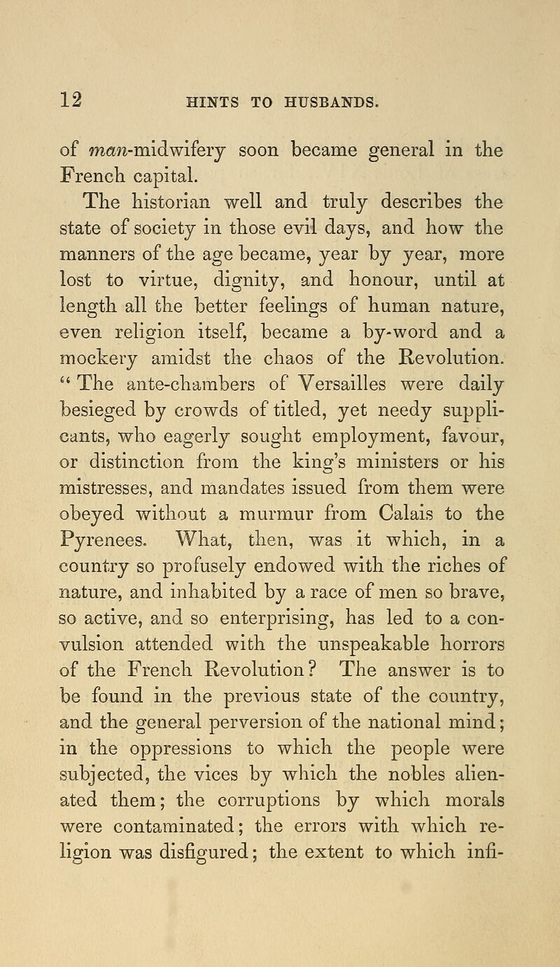 of man-midwifery soon became general in the French capital. The historian well and truly describes the state of society in those evil days, and how the manners of the age became, year by year, more lost to virtue, dignity, and honour, until at length all the better feelings of human nature, even religion itself, became a by-word and a mockery amidst the chaos of the Revolution.  The ante-charabers of Versailles were daily besieged by crowds of titled, yet needy suppli- cants, who eagerly sought employment, favour, or distinction from the king's ministers or his mistresses, and mandates issued from them were obeyed without a murmur from Calais to the Pyrenees. What, then, was it which, in a country so profusely endowed with the riches of nature, and inhabited by a race of men so brave, so active, and so enterprising, has led to a con- vulsion attended with the unspeakable horrors of the French Revolution? The answer is to be found in the previous state of the country, and the general perversion of the national mind; in the oppressions to which the people were subjected, the vices by which the nobles alien- ated them; the corruptions by which morals were contaminated; the errors with which re- ligion was disfigured; the extent to which infi-