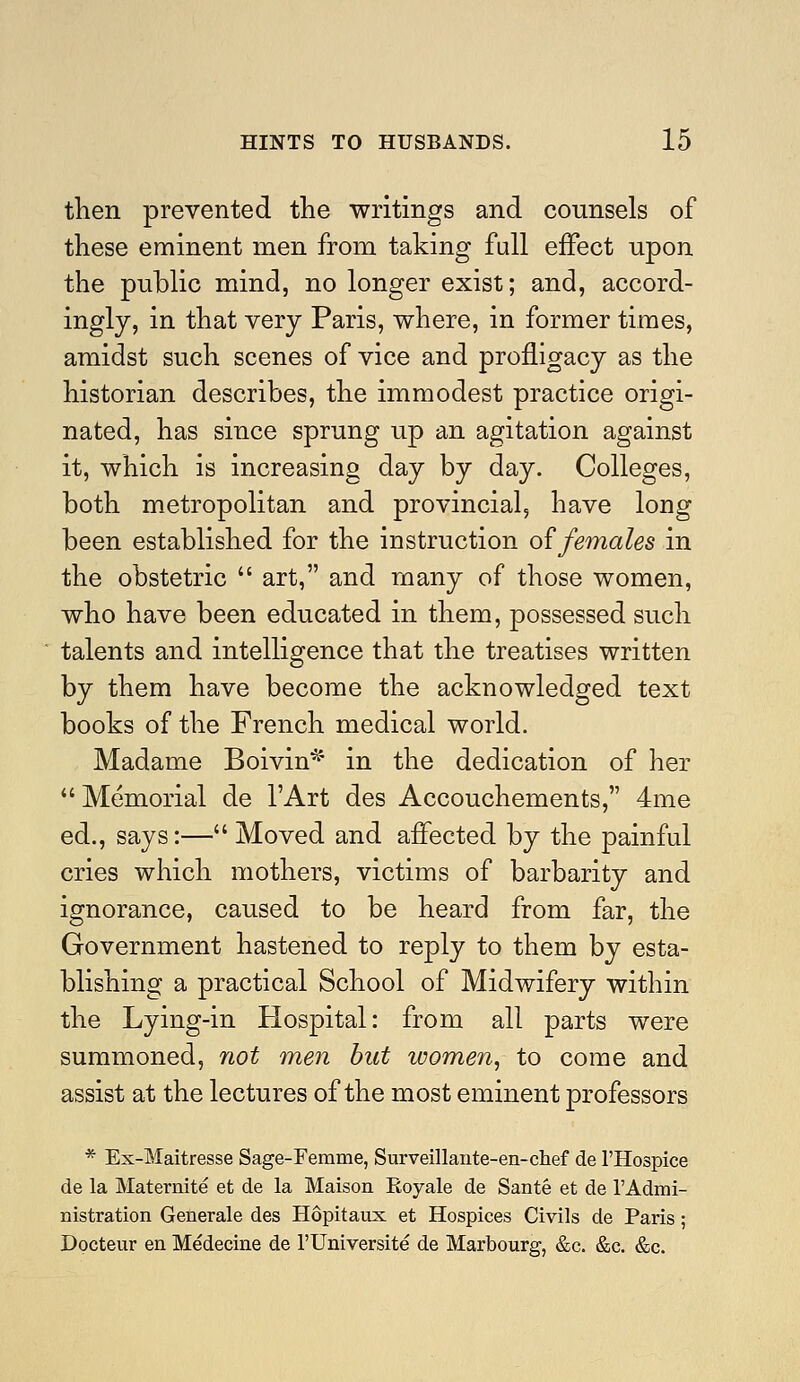 then prevented the writings and counsels of these eminent men from taking full effect upon the public mind, no longer exist; and, accord- ingly, in that very Paris, where, in former times, amidst such scenes of vice and profligacy as the historian describes, the immodest practice origi- nated, has since sprung up an agitation against it, which is increasing day by day. Colleges, both metropolitan and provincial, have long been established for the instruction o{females in the obstetric  art, and many of those women, who have been educated in them, possessed such talents and intelligence that the treatises written by them have become the acknowledged text books of the French medical world. Madame Boivin^' in the dedication of her Memorial de I'Art des Accouchements, 4me ed., says:— Moved and affected by the painful cries which mothers, victims of barbarity and ignorance, caused to be heard from far, the Government hastened to reply to them by esta- blishing a practical School of Midwifery within the Lying-in Hospital: from all parts were summoned, not men but women, to come and assist at the lectures of the most eminent professors * Ex-Maitresse Sage-Femme, Surveillante-en-chef de I'Hospice de la Maternite et de la Maison Royale de Sante et de 1'Admi- nistration Generale des Hopitaux et Hospices Civils de Paris; Dpcteur en Medecine de I'Universite de Marbourg, &c. &c. &c.