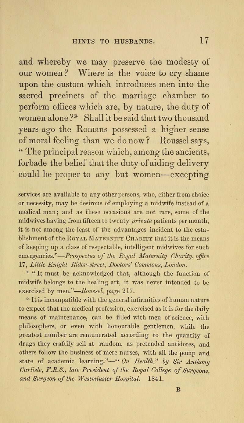 and whereby we may preserve the modesty of our women ? Where is the voice to cry shame upon the custom which introduces men into the sacred precincts of the marriage chamber to perform offices which are, by nature, the duty of women alone ?'^' Shall it be said that two thousand years ago the Romans possessed a higher sense of moral feeling than we do now ? Roussel says,  The principal reason which, among the ancients, forbade the belief that the duty of aiding delivery could be proper to any but women—excepting services are available to any other persons, who, either from choice or necessity, may be desirous of employing a midwife instead of a medical man; and as these occasions are not rare, some of the midwives having from fifteen to twenty i^rivate patients per month, it is not among the least of the advantages incident to the esta- blishment of the EoYAL Maternity Charity that it is the means of keeping up a class of respectable, intelligent midwives for such emergencies.'—Prospectus of the Royal Maternity Charity^ office 17, Little Knight Rider-street^ Doctors' Commons^ London. *  It must be acknowledged that, although the function of midwife belongs to the healing art, it was never intended to be exercised by men.—Roussel, page 217.  It is incompatible with the general infirmities of human nature to expect that the medical profession, exercised as it is for the daily means of maintenance, can be filled with men of science, with philosophers, or even with honourable gentlemen, while the greatest number are remunerated according to the quantity of drugs they craftily sell at random, as pretended antidotes, and others follow the business of mere nurses, with all the pomp and state of academic learning.— On Health by Sir Anthony Carlisle, F.R.8., late President of the Royal College of Surgeons, and Surgeon of the Westminster Hospital. 1841. B