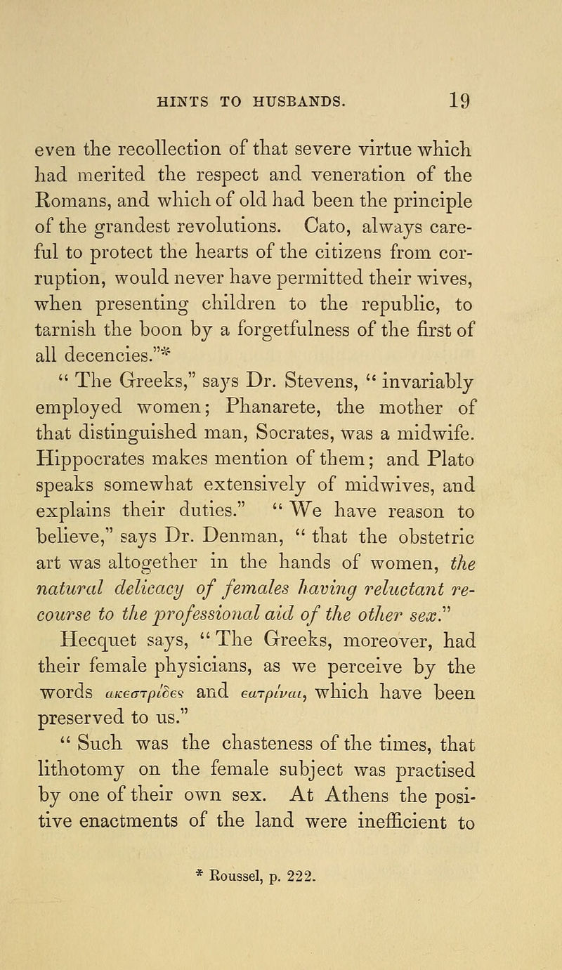 even the recollection of that severe virtue which had merited the respect and veneration of the Romans, and which of old had been the principle of the grandest revolutions. Cato, always care- ful to protect the hearts of the citizens from cor- ruption, would never have permitted their wives, when presenting children to the republic, to tarnish the boon by a forgetfulness of the first of all decencies.'^'  The Greeks, sa3''s Dr. Stevens,  invariably employed women; Phanarete, the mother of that distinguished man, Socrates, was a midwife. Hippocrates makes mention of them; and Plato speaks somewhat extensively of midwives, and explains their duties.  We have reason to believe, says Dr. Denraan,  that the obstetric art was altogether in the hands of women, the natural delicacy of females having reluctant re- course to the professional aid of the other sex^ Hecquet says,  The Greeks, moreover, had their female physicians, as we perceive by the words aK€(nptC69 and euTpi'vcu, which have been preserved to us.  Such was the chasteness of the times, that lithotomy on the female subject was practised by one of their own sex. At Athens the posi- tive enactments of the land were inefficient to * Roussel, p. 222.