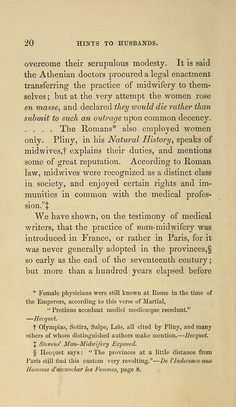 overcome their scrupulous modesty. It is said the Athenian doctors procured a legal enactment transferring the practice of midwifery to them- selves ; but at the very attempt the women rose en masse, and declared they loould die rather than submit to such an outrage upon common decency. .... The Romans* also employed women only. Pliny, in his Natural History, speaks of midwives,t explains their duties, and mentions some of great reputation. According to Roman law, midwives were recognized as a distinct class in society, and enjoyed certain rights and im- munities in common with the medical profes- sion. X We have shown, on the testimony of medical writers, that the practice of ma?2-midwifery was introduced in France, or rather in Paris, for it was never generally adopted in the provinces,§ so early as the end of the seventeenth century; but more than a hundred years elapsed before * Female physicians were still known at Rome in the time of the Emperors, according to this verse of Martial,  Protinus accedunt medici medicjeque recedunt. —Hecquet. t Olympias, Sotira, Salpe, Lais, all cited by Pliny, and many others of whom distinguished authors make mention.—Hecquet. X Stevens' Man-Midwife7'y Exposed. § Hecquet says:  The provinces at a little distance from Paris still find this custom very revolting.—De rindecence aux Homines d'accoucher les Femmes, page 8.