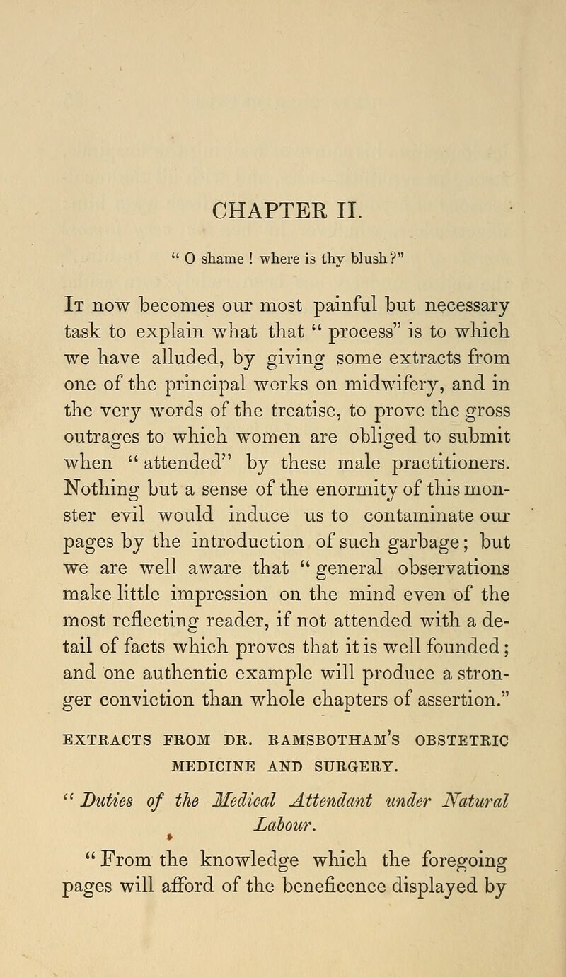 CHAPTER II.  0 shame ! where is thy blush? It now becomes our most painful but necessary task to explain what that  process is to which we have alluded, by giving some extracts from one of the principal works on midwifery, and in the very words of the treatise, to prove the gross outrages to which women are obliged to submit when  attended by these male practitioners. Nothing but a sense of the enormity of this mon- ster evil would induce us to contaminate our pages by the introduction of such garbage; but we are well aware that  general observations make little impression on the mind even of the most reflecting reader, if not attended with a de- tail of facts which proves that it is well founded; and one authentic example will produce a stron- ger conviction than whole chapters of assertion. EXTRACTS FROM DR. RAMSBOTHAM's OBSTETRIC MEDICINE AND SURGERY. '^ Duties of the Medical Attendant under Natural Labour.  From the knowledge which the foregoing pages will afford of the beneficence displayed by