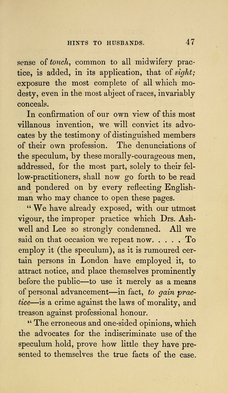 sense o£ touch, common to all midwifery prac- tice, is added, in its application, that of sight; exposure the most complete of all which mo- desty, even in the most abject of races, invariably conceals. In confirmation of our own view of this most villanous invention, we will convict its advo- cates by the testimony of distinguished members of their own profession. The denunciations of the speculum, by these morally-courageous men, addressed, for the most part, solely to their fel- low-practitioners, shall now go forth to be read and pondered on by every reflecting English- man who may chance to open these pages.  We have already exposed, with our utmost vigour, the improper practice which Drs. Ash- well and Lee so strongly condemned. All we said on that occasion we repeat now To employ it (the speculum), as it is rumoured cer- tain persons in London have employed it, to attract notice, and place themselves prominently before the public—to use it merely as a means of personal advancement—in fact, to gain prac- tice—is a crime against the laws of morality, and treason against professional honour. *' The erroneous and one-sided opinions, which the advocates for the indiscriminate use of the speculum hold, prove how little they have pre- sented to themselves the true facts of the case.