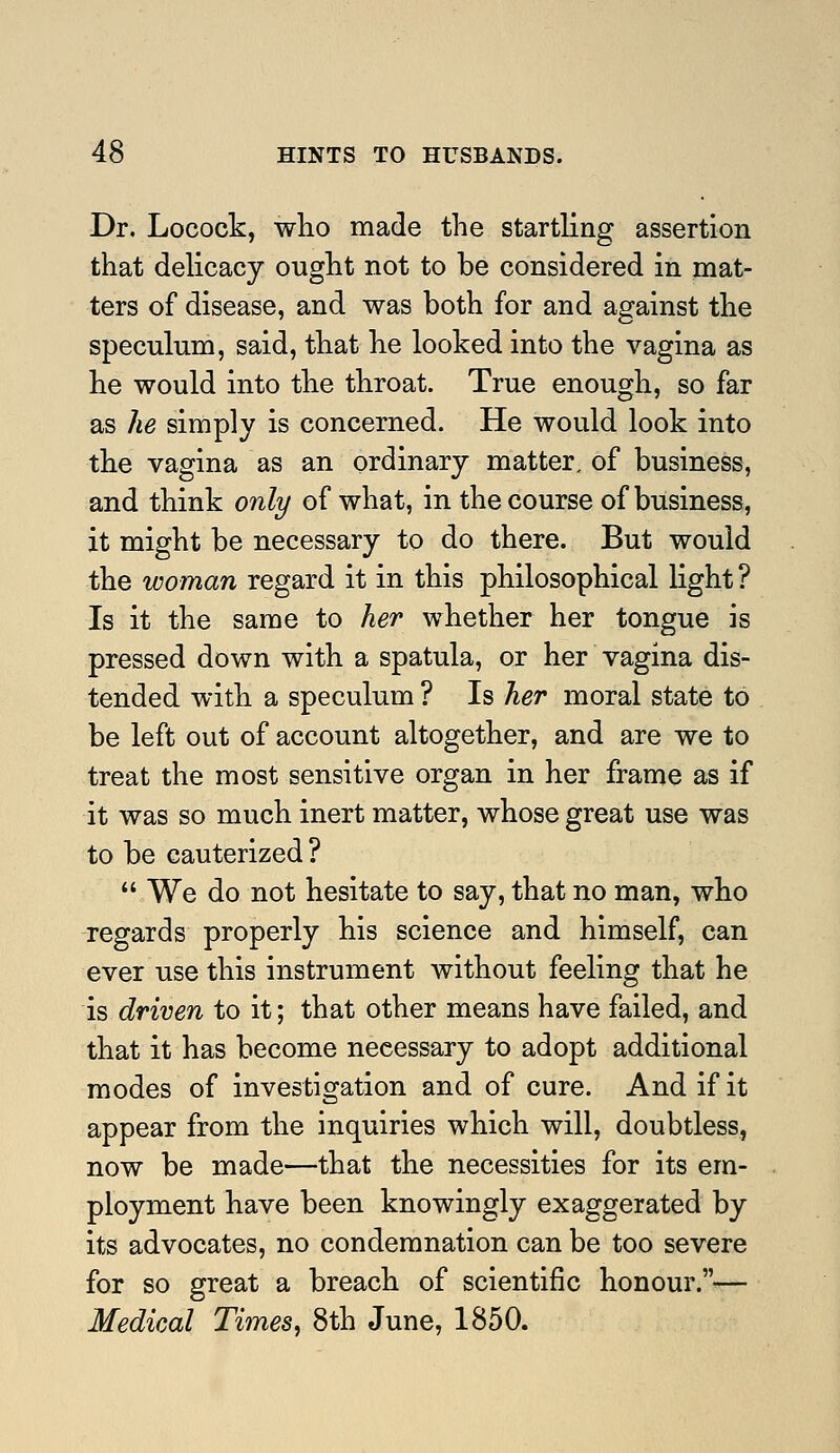 Dr. Locock, wlio made the startling assertion that delicacy ought not to be considered in mat- ters of disease, and was both for and against the speculum, said, that he looked into the vagina as he would into the throat. True enough, so far as he simply is concerned. He would look into the vagina as an ordinary matter, of business, and think only of what, in the course of business, it might be necessary to do there. But would the woman regard it in this philosophical light ? Is it the same to her whether her tongue is pressed down with a spatula, or her vagina dis- tended with a speculum ? Is her moral state to be left out of account altogether, and are we to treat the most sensitive organ in her frame as if it was so much inert matter, whose great use was to be cauterized ?  We do not hesitate to say, that no man, who regards properly his science and himself, can ever use this instrument without feeling that he is driven to it; that other means have failed, and that it has become necessary to adopt additional modes of investigation and of cure. And if it appear from the inquiries which will, doubtless, now be made—that the necessities for its em- ployment have been knowingly exaggerated by its advocates, no condemnation can be too severe for so great a breach of scientific honour.— Medical Times, 8th June, 1850.