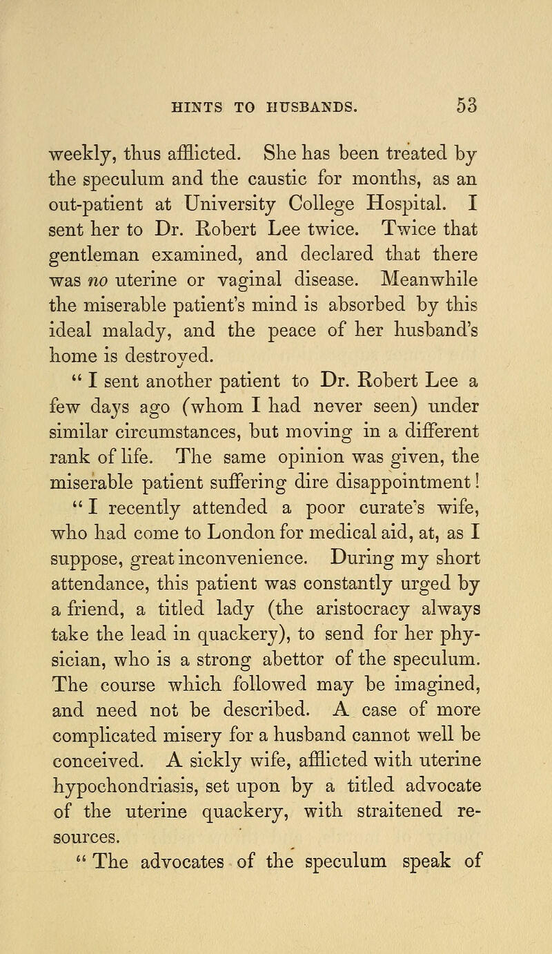 weekly, thus afflicted. She has been treated by the speculum and the caustic for months, as an out-patient at University College Hospital. I sent her to Dr. Robert Lee twice. Twice that gentleman examined, and declared that there was no uterine or vaginal disease. Meanwhile the miserable patient's mind is absorbed by this ideal malady, and the peace of her husband's home is destroyed.  I sent another patient to Dr. Robert Lee a few da^^s ago (whom I had never seen) under similar circumstances, but moving in a different rank of life. The same opinion was given, the miserable patient suffering dire disappointment!  I recently attended a poor curate's wife, who had come to London for medical aid, at, as I suppose, great inconvenience. During my short attendance, this patient was constantly urged by a friend, a titled lady (the aristocracy always take the lead in quackery), to send for her phy- sician, who is a strong abettor of the speculum. The course which followed may be imagined, and need not be described. A case of more complicated misery for a husband cannot well be conceived. A sickly wife, afflicted with uterine hypochondriasis, set upon by a titled advocate of the uterine quackery, with straitened re- sources.  The advocates of the speculum speak of