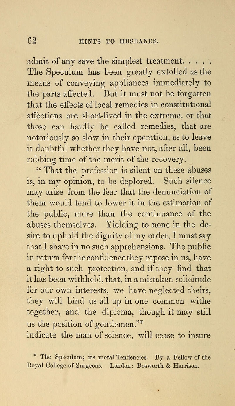 admit of any save the simplest treatment The Speculum has been greatly extolled as the means of conveying appliances immediately to the parts affected. But it must not be forgotten that the effects of local remedies in constitutional affections are short-lived in the extreme, or that those can hardly be called remedies, that are notoriously so slow in their operation, as to leave it doubtful whether they have not, after all, been robbing time of the merit of the recovery.  That the profession is silent on these abuses is, in my opinion, to be deplored. Such silence may arise from the fear that the denunciation of them would tend to lower it in the estimation of the public, more than the continuance of the abuses themselves. Yielding to none in the de- sire to uphold the dignity of my order, I must say that I share in no such apprehensions. The public in return for the confidence they repose in us, have a right to such protection, and if they find that it has been withheld, that, in a mistaken solicitude for our own interests, we have neglected theirs, they will bind us all up in one common withe together, and the diploma, though it may still us the position of gentlemen.* indicate the man of science, will cease to insure * The Speculum; its moral Tendencies. By a FeUow of the Royal College of Surgeons. London: Bosworth & Harrison.