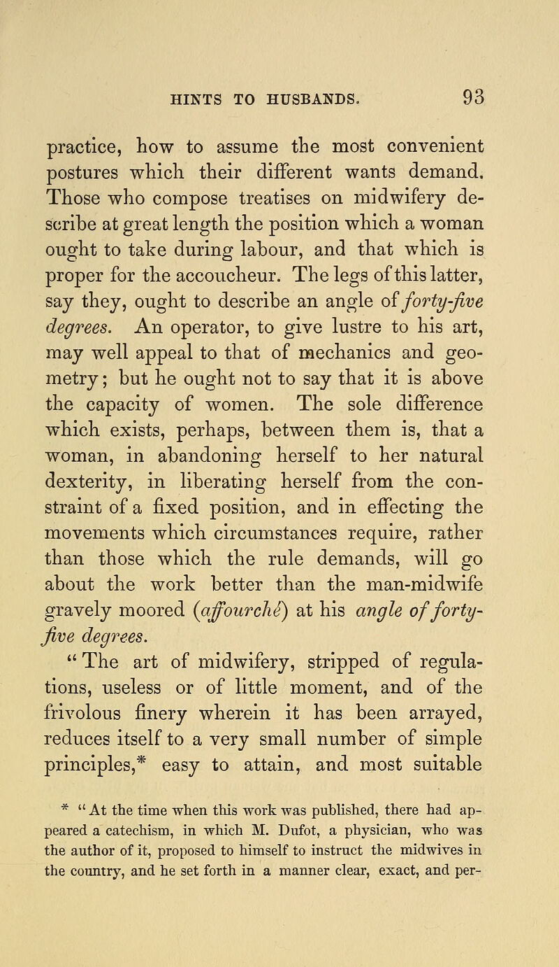 practice, how to assume the most convenient postures which their different wants demand. Those who compose treatises on midwifery de- scribe at great length the position which a woman ought to take during labour, and that which is proper for the accoucheur. The legs of this latter, say they, ought to describe an angle o^ forty-five degrees. An operator, to give lustre to his art, may well appeal to that of mechanics and geo- metry ; but he ought not to say that it is above the capacity of women. The sole difference which exists, perhaps, between them is, that a woman, in abandoning herself to her natural dexterity, in liberating herself from the con- straint of a fixed position, and in effecting the movements which circumstances require, rather than those which the rule demands, will go about the work better than the man-midwife gravely moored (affourchS) at his angle of forty- five degrees.  The art of midwifery, stripped of regula- tions, useless or of little moment, and of the frivolous finery wherein it has been arrayed, reduces itself to a very small number of simple principles,* easy to attain, and most suitable * At the time when this work was published, there had ap- peared a catechism, in which M. Dufot, a physician, who was the author of it, proposed to himself to instruct the midwives in the country, and he set forth in a manner clear, exact, and per-