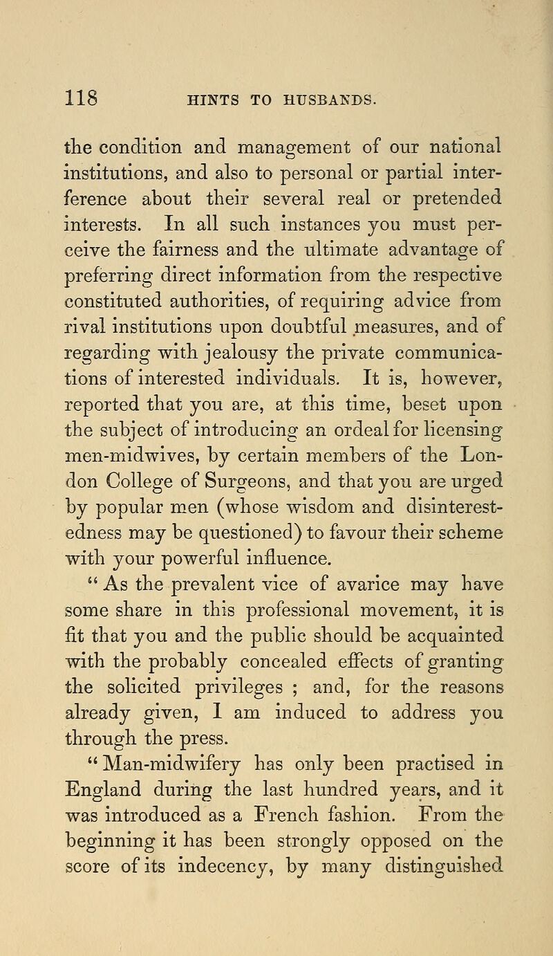 the condition and management of our national institutions, and also to personal or partial inter- ference about their several real or pretended interests. In all such instances you must per- ceive the fairness and the ultimate advantage of preferring direct information from the respective constituted authorities, of requiring advice from rival institutions upon doubtful measures, and of regarding with jealousy the private communica- tions of interested individuals. It is, however, reported that you are, at this time, beset upon the subject of introducing an ordeal for licensing men-midwives, by certain members of the Lon- don College of Surgeons, and that you are urged by popular men (whose wisdom and disinterest- edness may be questioned) to favour their scheme with your powerful influence.  As the prevalent vice of avarice may have some share in this professional movement, it is fit that you and the public should be acquainted with the probably concealed effects of granting the solicited privileges ; and, for the reasons already given, I am induced to address you through the press.  Man-midwifery has only been practised in England during the last hundred years, and it was introduced as a French fashion. From the beginning it has been strongly opposed on the score of its indecency, by many distinguished