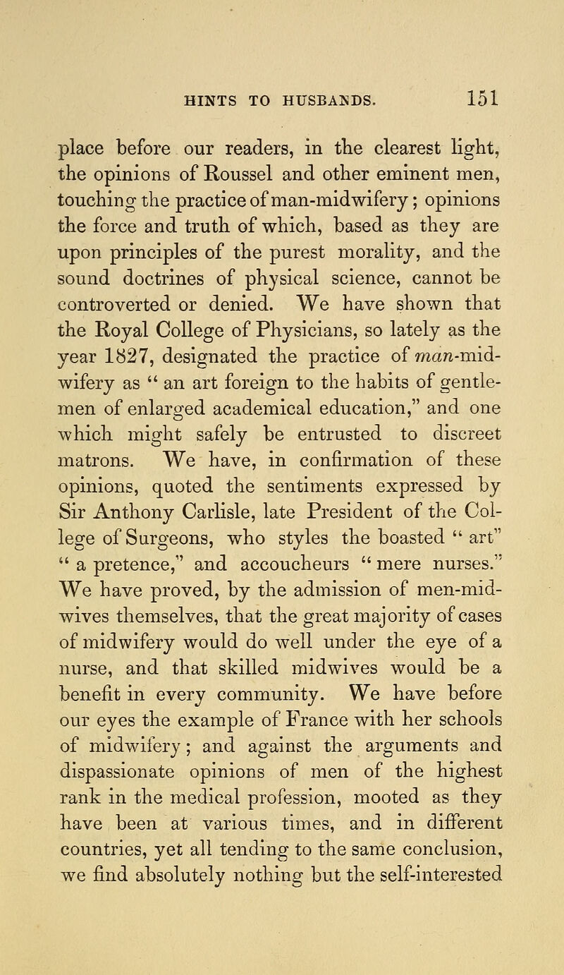 place before our readers, in the clearest light, the opinions of Roussel and other eminent men, touching the practice of man-midwifery; opinions the force and truth of which, based as they are upon principles of the purest morality, and the sound doctrines of physical science, cannot be controverted or denied. We have shown that the Royal College of Physicians, so lately as the year 1827, designated the practice of man-mid- wifery as an art foreign to the habits of gentle- men of enlarged academical education, and one which might safely be entrusted to discreet matrons. We have, in confirmation of these opinions, quoted the sentiments expressed by Sir Anthony Carlisle, late President of the Col- lege of Surgeons, who styles the boasted  art  a pretence, and accoucheurs  mere nurses. We have proved, by the admission of men-mid- wives themselves, that the great majority of cases of midwifery would do well under the eye of a nurse, and that skilled midwives would be a benefit in every community. We have before our eyes the example of France with her schools of midwifery; and against the arguments and dispassionate opinions of men of the highest rank in the medical profession, mooted as they have been at various times, and in different countries, yet all tending to the same conclusion, we find absolutely nothing but the self-interested